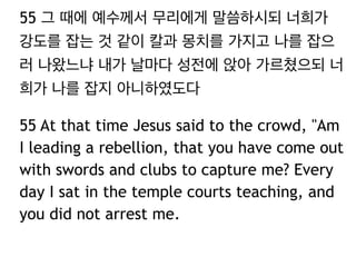 55 그 때에 예수께서 무리에게 말씀하시되 너희가 
강도를 잡는 것 같이 칼과 몽치를 가지고 나를 잡으 
러 나왔느냐 내가 날마다 성전에 앉아 가르쳤으되 너 
희가 나를 잡지 아니하였도다 
55 At that time Jesus said to the crowd, "Am 
I leading a rebellion, that you have come out 
with swords and clubs to capture me? Every 
day I sat in the temple courts teaching, and 
you did not arrest me. 
 