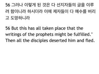 56 그러나 이렇게 된 것은 다 선지자들의 글을 이루 
려 함이니라 하시더라 이에 제자들이 다 예수를 버리 
고 도망하니라 
56 But this has all taken place that the 
writings of the prophets might be fulfilled." 
Then all the disciples deserted him and fled. 
 