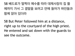 58 베드로가 멀찍이 예수를 따라 대제사장의 집 뜰 
에까지 가서 그 결말을 보려고 안에 들어가 하인들과 
함께 앉아 있더라 
58 But Peter followed him at a distance, 
right up to the courtyard of the high priest. 
He entered and sat down with the guards to 
see the outcome. 
 