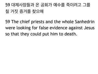 59 대제사장들과 온 공회가 예수를 죽이려고 그를 
칠 거짓 증거를 찾으매 
59 The chief priests and the whole Sanhedrin 
were looking for false evidence against Jesus 
so that they could put him to death. 
 
