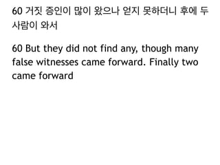 60 거짓 증인이 많이 왔으나 얻지 못하더니 후에 두 
사람이 와서 
60 But they did not find any, though many 
false witnesses came forward. Finally two 
came forward 
 