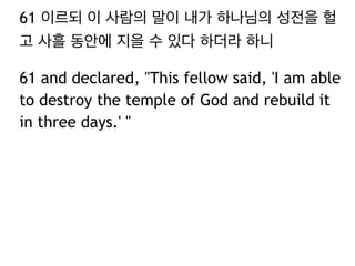 61 이르되 이 사람의 말이 내가 하나님의 성전을 헐 
고 사흘 동안에 지을 수 있다 하더라 하니 
61 and declared, "This fellow said, 'I am able 
to destroy the temple of God and rebuild it 
in three days.' " 
 
