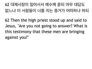 62 대제사장이 일어서서 예수께 묻되 아무 대답도 
없느냐 이 사람들이 너를 치는 증거가 어떠하냐 하되 
62 Then the high priest stood up and said to 
Jesus, "Are you not going to answer? What is 
this testimony that these men are bringing 
against you?" 
 