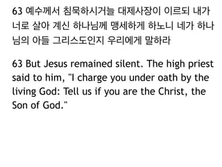 63 예수께서 침묵하시거늘 대제사장이 이르되 내가 
너로 살아 계신 하나님께 맹세하게 하노니 네가 하나 
님의 아들 그리스도인지 우리에게 말하라 
63 But Jesus remained silent. The high priest 
said to him, "I charge you under oath by the 
living God: Tell us if you are the Christ, the 
Son of God." 
 