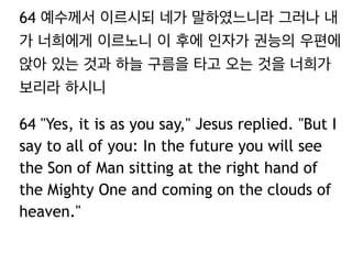 64 예수께서 이르시되 네가 말하였느니라 그러나 내 
가 너희에게 이르노니 이 후에 인자가 권능의 우편에 
앉아 있는 것과 하늘 구름을 타고 오는 것을 너희가 
보리라 하시니 
64 "Yes, it is as you say," Jesus replied. "But I 
say to all of you: In the future you will see 
the Son of Man sitting at the right hand of 
the Mighty One and coming on the clouds of 
heaven." 
 