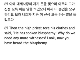 65 이에 대제사장이 자기 옷을 찢으며 이르되 그가 
신성 모독 하는 말을 하였으니 어찌 더 증인을 요구 
하리요 보라 너희가 지금 이 신성 모독 하는 말을 들 
었도다 
65 Then the high priest tore his clothes and 
said, "He has spoken blasphemy! Why do we 
need any more witnesses? Look, now you 
have heard the blasphemy. 
 