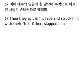 67 이에 예수의 얼굴에 침 뱉으며 주먹으로 치고 어 
떤 사람은 손바닥으로 때리며 
67 Then they spit in his face and struck him 
with their fists. Others slapped him 
 