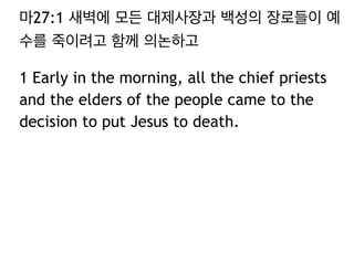 마27:1 새벽에 모든 대제사장과 백성의 장로들이 예 
수를 죽이려고 함께 의논하고 
1 Early in the morning, all the chief priests 
and the elders of the people came to the 
decision to put Jesus to death. 
 