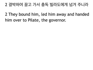 2 결박하여 끌고 가서 총독 빌라도에게 넘겨 주니라 
2 They bound him, led him away and handed 
him over to Pilate, the governor. 
 