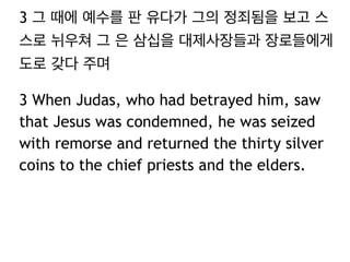 3 그 때에 예수를 판 유다가 그의 정죄됨을 보고 스 
스로 뉘우쳐 그 은 삼십을 대제사장들과 장로들에게 
도로 갖다 주며 
3 When Judas, who had betrayed him, saw 
that Jesus was condemned, he was seized 
with remorse and returned the thirty silver 
coins to the chief priests and the elders. 
 