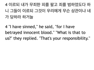 4 이르되 내가 무죄한 피를 팔고 죄를 범하였도다 하 
니 그들이 이르되 그것이 우리에게 무슨 상관이냐 네 
가 당하라 하거늘 
4 "I have sinned," he said, "for I have 
betrayed innocent blood." "What is that to 
us?" they replied. "That's your responsibility." 
 