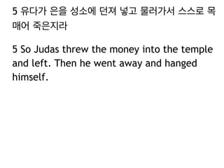 5 유다가 은을 성소에 던져 넣고 물러가서 스스로 목 
매어 죽은지라 
5 So Judas threw the money into the temple 
and left. Then he went away and hanged 
himself. 
 