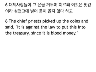 6 대제사장들이 그 은을 거두며 이르되 이것은 핏값 
이라 성전고에 넣어 둠이 옳지 않다 하고 
6 The chief priests picked up the coins and 
said, "It is against the law to put this into 
the treasury, since it is blood money." 
 