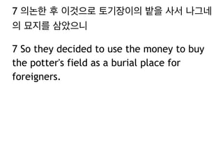 7 의논한 후 이것으로 토기장이의 밭을 사서 나그네 
의 묘지를 삼았으니 
7 So they decided to use the money to buy 
the potter's field as a burial place for 
foreigners. 
 