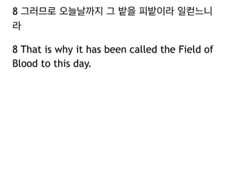 8 그러므로 오늘날까지 그 밭을 피밭이라 일컫느니 
라 
8 That is why it has been called the Field of 
Blood to this day. 
 