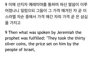 9 이에 선지자 예레미야를 통하여 하신 말씀이 이루 
어졌나니 일렀으되 그들이 그 가격 매겨진 자 곧 이 
스라엘 자손 중에서 가격 매긴 자의 가격 곧 은 삼십 
을 가지고 
9 Then what was spoken by Jeremiah the 
prophet was fulfilled: "They took the thirty 
silver coins, the price set on him by the 
people of Israel, 
 