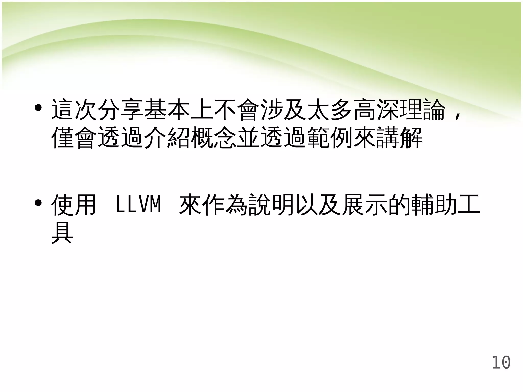 10 
• 這次分享基本上不會涉及太多高深理論, 
僅會透過介紹概念並透過範例來講解 
• 使用 LLVM 來作為說明以及展示的輔助工 
具 
 