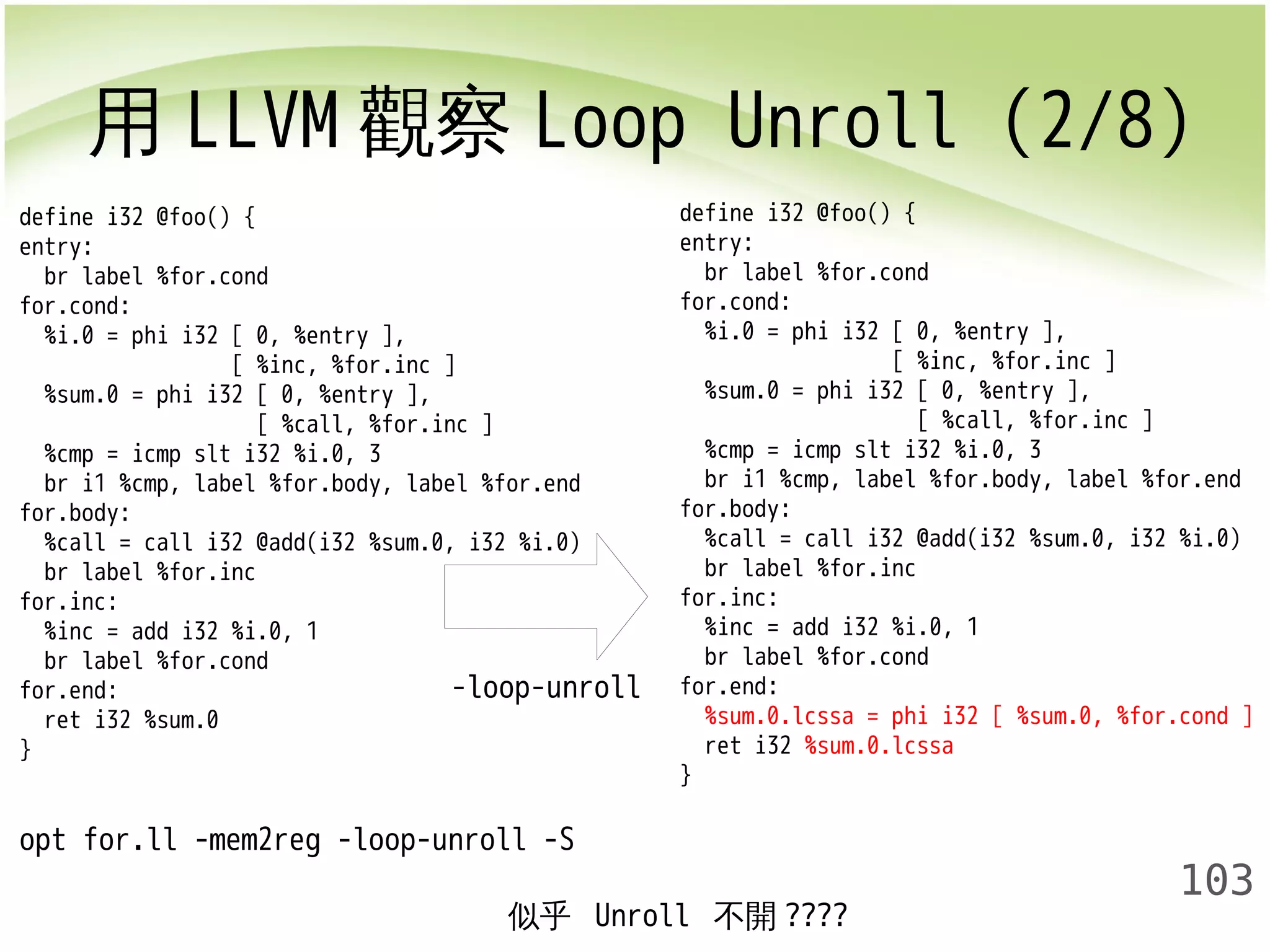 用LLVM觀察Loop Unroll (2/8) 
103 
define i32 @foo() { 
entry: 
br label %for.cond 
for.cond: 
%i.0 = phi i32 [ 0, %entry ], 
[ %inc, %for.inc ] 
%sum.0 = phi i32 [ 0, %entry ], 
[ %call, %for.inc ] 
%cmp = icmp slt i32 %i.0, 3 
br i1 %cmp, label %for.body, label %for.end 
for.body: 
%call = call i32 @add(i32 %sum.0, i32 %i.0) 
br label %for.inc 
for.inc: 
%inc = add i32 %i.0, 1 
br label %for.cond 
for.end: 
ret i32 %sum.0 
} 
-loop-unroll 
opt for.ll -mem2reg -loop-unroll -S 
define i32 @foo() { 
entry: 
br label %for.cond 
for.cond: 
%i.0 = phi i32 [ 0, %entry ], 
[ %inc, %for.inc ] 
%sum.0 = phi i32 [ 0, %entry ], 
[ %call, %for.inc ] 
%cmp = icmp slt i32 %i.0, 3 
br i1 %cmp, label %for.body, label %for.end 
for.body: 
%call = call i32 @add(i32 %sum.0, i32 %i.0) 
br label %for.inc 
for.inc: 
%inc = add i32 %i.0, 1 
br label %for.cond 
for.end: 
%sum.0.lcssa = phi i32 [ %sum.0, %for.cond ] 
ret i32 %sum.0.lcssa 
} 
似乎 Unroll 不開???? 
 