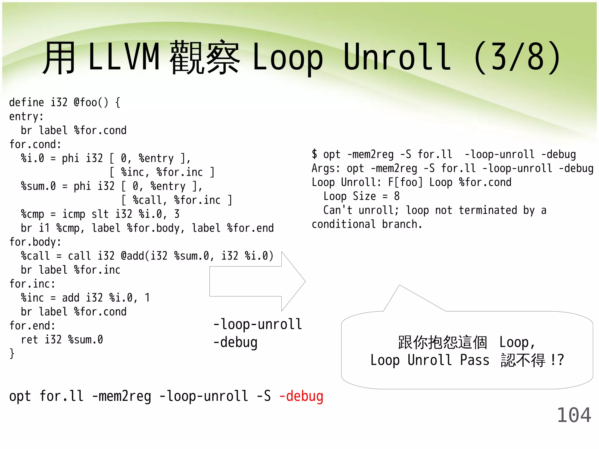 用LLVM觀察Loop Unroll (3/8) 
$ opt -mem2reg -S for.ll -loop-unroll -debug 
Args: opt -mem2reg -S for.ll -loop-unroll -debug 
Loop Unroll: F[foo] Loop %for.cond 
Loop Size = 8 
Can't unroll; loop not terminated by a 
conditional branch. 
104 
define i32 @foo() { 
entry: 
br label %for.cond 
for.cond: 
%i.0 = phi i32 [ 0, %entry ], 
[ %inc, %for.inc ] 
%sum.0 = phi i32 [ 0, %entry ], 
[ %call, %for.inc ] 
%cmp = icmp slt i32 %i.0, 3 
br i1 %cmp, label %for.body, label %for.end 
for.body: 
%call = call i32 @add(i32 %sum.0, i32 %i.0) 
br label %for.inc 
for.inc: 
%inc = add i32 %i.0, 1 
br label %for.cond 
for.end: 
ret i32 %sum.0 
} 
opt for.ll -mem2reg -loop-unroll -S -debug 
跟你抱怨這個 Loop, 
Loop Unroll Pass 認不得!? 
-loop-unroll 
-debug 
 