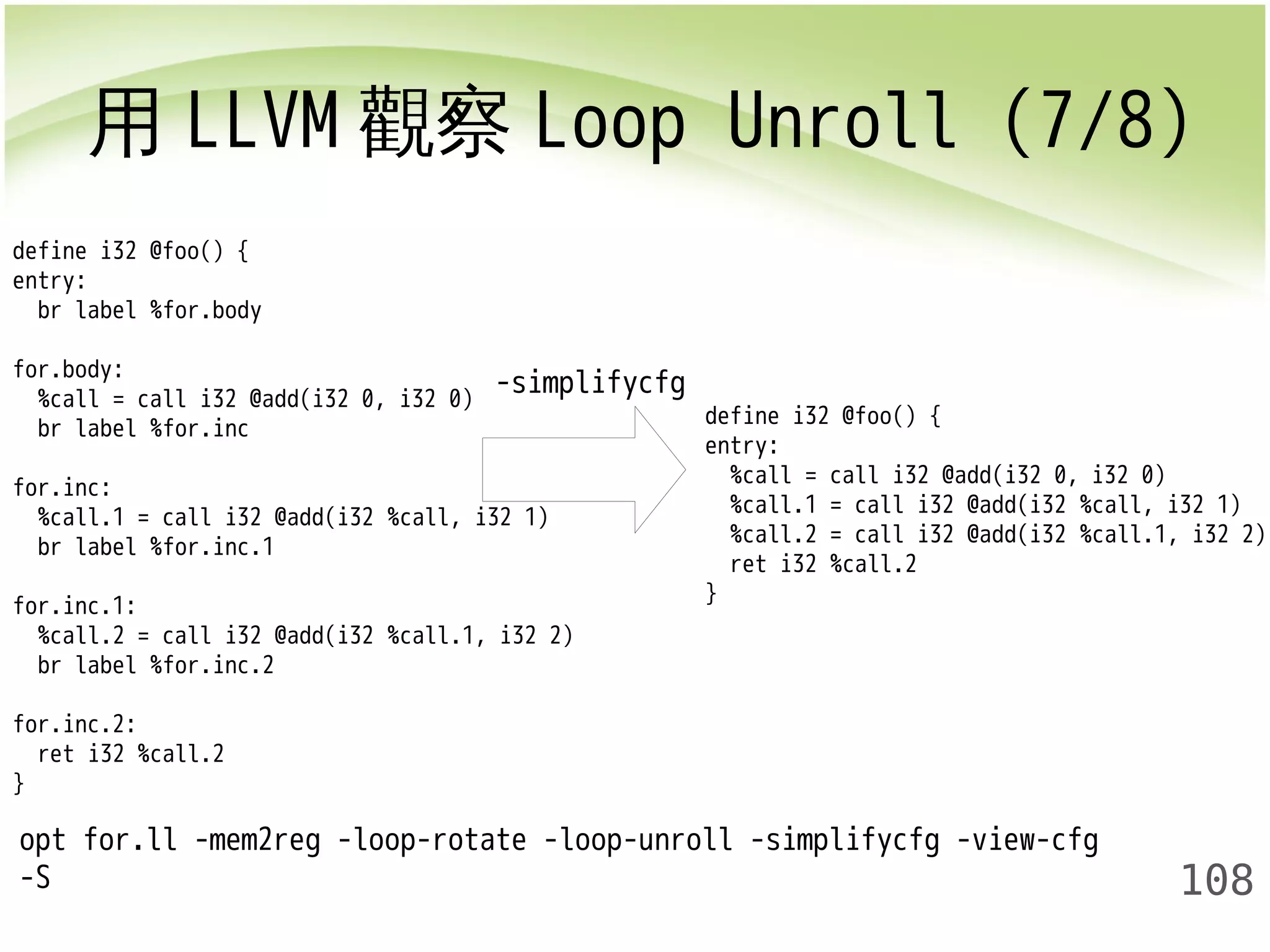 用LLVM觀察Loop Unroll (7/8) 
define i32 @foo() { 
entry: 
%call = call i32 @add(i32 0, i32 0) 
%call.1 = call i32 @add(i32 %call, i32 1) 
%call.2 = call i32 @add(i32 %call.1, i32 2) 
ret i32 %call.2 
} 
108 
define i32 @foo() { 
entry: 
br label %for.body 
for.body: 
%call = call i32 @add(i32 0, i32 0) 
br label %for.inc 
for.inc: 
%call.1 = call i32 @add(i32 %call, i32 1) 
br label %for.inc.1 
for.inc.1: 
%call.2 = call i32 @add(i32 %call.1, i32 2) 
br label %for.inc.2 
for.inc.2: 
ret i32 %call.2 
} 
-simplifycfg 
opt for.ll -mem2reg -loop-rotate -loop-unroll -simplifycfg -view-cfg 
-S 
 