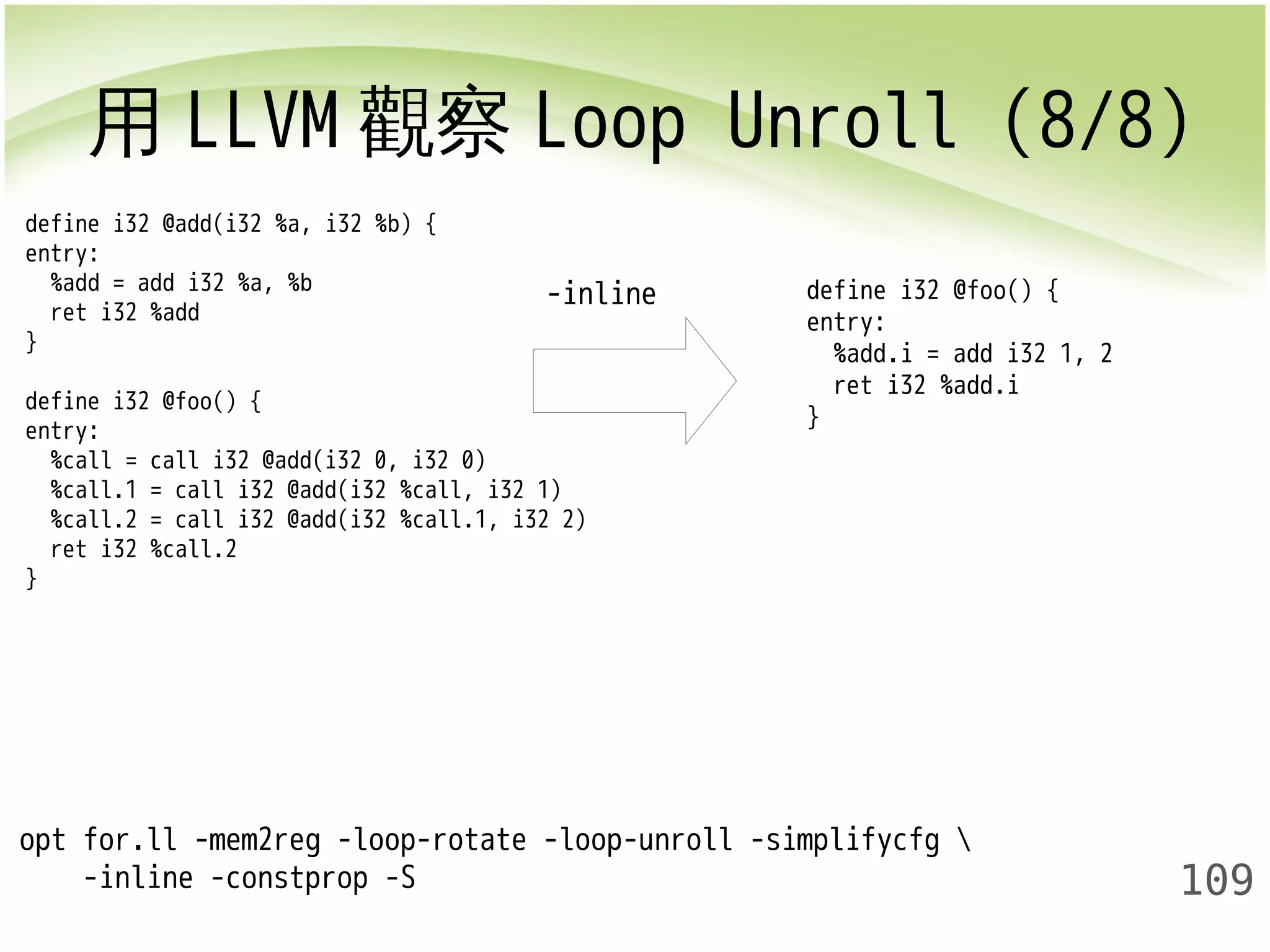 用LLVM觀察Loop Unroll (8/8) 
109 
define i32 @add(i32 %a, i32 %b) { 
entry: 
%add = add i32 %a, %b 
ret i32 %add 
} 
define i32 @foo() { 
entry: 
%call = call i32 @add(i32 0, i32 0) 
%call.1 = call i32 @add(i32 %call, i32 1) 
%call.2 = call i32 @add(i32 %call.1, i32 2) 
ret i32 %call.2 
} 
opt for.ll -mem2reg -loop-rotate -loop-unroll -simplifycfg  
-inline -constprop -S 
-inline 
define i32 @foo() { 
entry: 
%add.i = add i32 1, 2 
ret i32 %add.i 
} 
 
