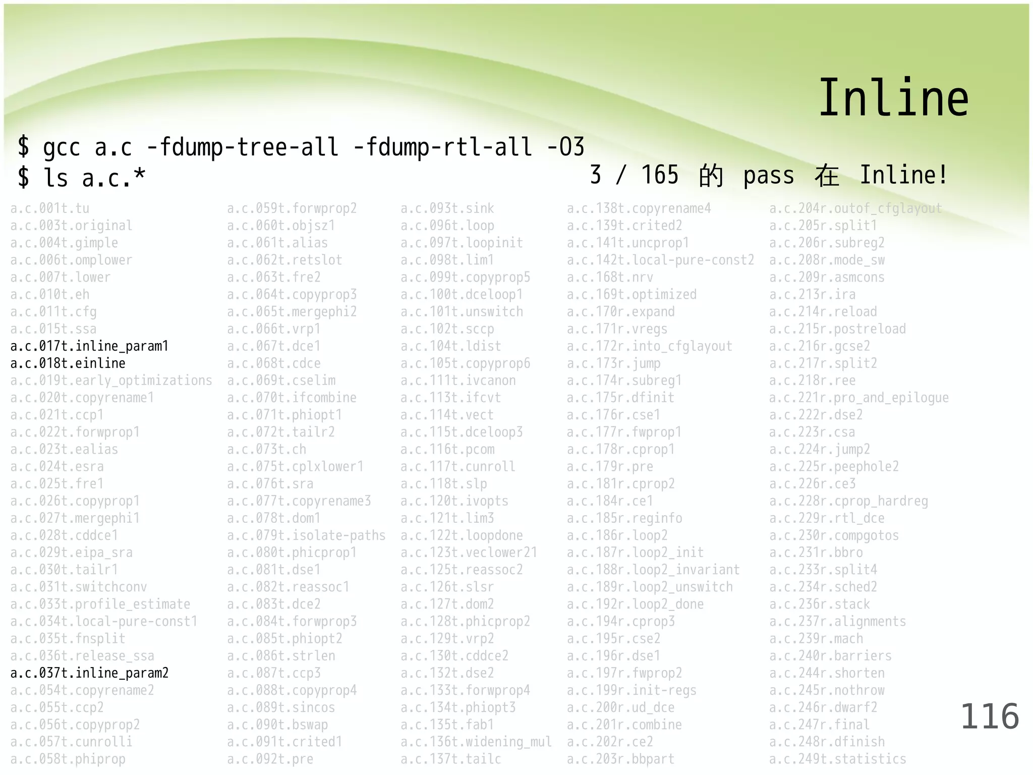 Inline 
116 
$ gcc a.c -fdump-tree-all -fdump-rtl-all -O3 
$ ls a.c.* 
a.c.001t.tu a.c.059t.forwprop2 a.c.093t.sink a.c.138t.copyrename4 a.c.204r.outof_cfglayout 
a.c.003t.original a.c.060t.objsz1 a.c.096t.loop a.c.139t.crited2 a.c.205r.split1 
a.c.004t.gimple a.c.061t.alias a.c.097t.loopinit a.c.141t.uncprop1 a.c.206r.subreg2 
a.c.006t.omplower a.c.062t.retslot a.c.098t.lim1 a.c.142t.local-pure-const2 a.c.208r.mode_sw 
a.c.007t.lower a.c.063t.fre2 a.c.099t.copyprop5 a.c.168t.nrv a.c.209r.asmcons 
a.c.010t.eh a.c.064t.copyprop3 a.c.100t.dceloop1 a.c.169t.optimized a.c.213r.ira 
a.c.011t.cfg a.c.065t.mergephi2 a.c.101t.unswitch a.c.170r.expand a.c.214r.reload 
a.c.015t.ssa a.c.066t.vrp1 a.c.102t.sccp a.c.171r.vregs a.c.215r.postreload 
a.c.017t.inline_param1 a.c.067t.dce1 a.c.104t.ldist a.c.172r.into_cfglayout a.c.216r.gcse2 
a.c.018t.einline a.c.068t.cdce a.c.105t.copyprop6 a.c.173r.jump a.c.217r.split2 
a.c.019t.early_optimizations a.c.069t.cselim a.c.111t.ivcanon a.c.174r.subreg1 a.c.218r.ree 
a.c.020t.copyrename1 a.c.070t.ifcombine a.c.113t.ifcvt a.c.175r.dfinit a.c.221r.pro_and_epilogue 
a.c.021t.ccp1 a.c.071t.phiopt1 a.c.114t.vect a.c.176r.cse1 a.c.222r.dse2 
a.c.022t.forwprop1 a.c.072t.tailr2 a.c.115t.dceloop3 a.c.177r.fwprop1 a.c.223r.csa 
a.c.023t.ealias a.c.073t.ch a.c.116t.pcom a.c.178r.cprop1 a.c.224r.jump2 
a.c.024t.esra a.c.075t.cplxlower1 a.c.117t.cunroll a.c.179r.pre a.c.225r.peephole2 
a.c.025t.fre1 a.c.076t.sra a.c.118t.slp a.c.181r.cprop2 a.c.226r.ce3 
a.c.026t.copyprop1 a.c.077t.copyrename3 a.c.120t.ivopts a.c.184r.ce1 a.c.228r.cprop_hardreg 
a.c.027t.mergephi1 a.c.078t.dom1 a.c.121t.lim3 a.c.185r.reginfo a.c.229r.rtl_dce 
a.c.028t.cddce1 a.c.079t.isolate-paths a.c.122t.loopdone a.c.186r.loop2 a.c.230r.compgotos 
a.c.029t.eipa_sra a.c.080t.phicprop1 a.c.123t.veclower21 a.c.187r.loop2_init a.c.231r.bbro 
a.c.030t.tailr1 a.c.081t.dse1 a.c.125t.reassoc2 a.c.188r.loop2_invariant a.c.233r.split4 
a.c.031t.switchconv a.c.082t.reassoc1 a.c.126t.slsr a.c.189r.loop2_unswitch a.c.234r.sched2 
a.c.033t.profile_estimate a.c.083t.dce2 a.c.127t.dom2 a.c.192r.loop2_done a.c.236r.stack 
a.c.034t.local-pure-const1 a.c.084t.forwprop3 a.c.128t.phicprop2 a.c.194r.cprop3 a.c.237r.alignments 
a.c.035t.fnsplit a.c.085t.phiopt2 a.c.129t.vrp2 a.c.195r.cse2 a.c.239r.mach 
a.c.036t.release_ssa a.c.086t.strlen a.c.130t.cddce2 a.c.196r.dse1 a.c.240r.barriers 
a.c.037t.inline_param2 a.c.087t.ccp3 a.c.132t.dse2 a.c.197r.fwprop2 a.c.244r.shorten 
a.c.054t.copyrename2 a.c.088t.copyprop4 a.c.133t.forwprop4 a.c.199r.init-regs a.c.245r.nothrow 
a.c.055t.ccp2 a.c.089t.sincos a.c.134t.phiopt3 a.c.200r.ud_dce a.c.246r.dwarf2 
a.c.056t.copyprop2 a.c.090t.bswap a.c.135t.fab1 a.c.201r.combine a.c.247r.final 
a.c.057t.cunrolli a.c.091t.crited1 a.c.136t.widening_mul a.c.202r.ce2 a.c.248r.dfinish 
a.c.058t.phiprop a.c.092t.pre a.c.137t.tailc a.c.203r.bbpart a.c.249t.statistics 
3 / 165 的 pass 在 Inline! 
 