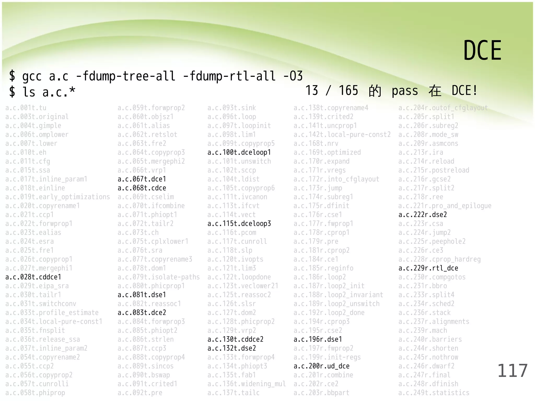 DCE 
117 
$ gcc a.c -fdump-tree-all -fdump-rtl-all -O3 
$ ls a.c.* 
13 / 165 的 pass 在 DCE! 
a.c.001t.tu a.c.059t.forwprop2 a.c.093t.sink a.c.138t.copyrename4 a.c.204r.outof_cfglayout 
a.c.003t.original a.c.060t.objsz1 a.c.096t.loop a.c.139t.crited2 a.c.205r.split1 
a.c.004t.gimple a.c.061t.alias a.c.097t.loopinit a.c.141t.uncprop1 a.c.206r.subreg2 
a.c.006t.omplower a.c.062t.retslot a.c.098t.lim1 a.c.142t.local-pure-const2 a.c.208r.mode_sw 
a.c.007t.lower a.c.063t.fre2 a.c.099t.copyprop5 a.c.168t.nrv a.c.209r.asmcons 
a.c.010t.eh a.c.064t.copyprop3 a.c.100t.dceloop1 a.c.169t.optimized a.c.213r.ira 
a.c.011t.cfg a.c.065t.mergephi2 a.c.101t.unswitch a.c.170r.expand a.c.214r.reload 
a.c.015t.ssa a.c.066t.vrp1 a.c.102t.sccp a.c.171r.vregs a.c.215r.postreload 
a.c.017t.inline_param1 a.c.067t.dce1 a.c.104t.ldist a.c.172r.into_cfglayout a.c.216r.gcse2 
a.c.018t.einline a.c.068t.cdce a.c.105t.copyprop6 a.c.173r.jump a.c.217r.split2 
a.c.019t.early_optimizations a.c.069t.cselim a.c.111t.ivcanon a.c.174r.subreg1 a.c.218r.ree 
a.c.020t.copyrename1 a.c.070t.ifcombine a.c.113t.ifcvt a.c.175r.dfinit a.c.221r.pro_and_epilogue 
a.c.021t.ccp1 a.c.071t.phiopt1 a.c.114t.vect a.c.176r.cse1 a.c.222r.dse2 
a.c.022t.forwprop1 a.c.072t.tailr2 a.c.115t.dceloop3 a.c.177r.fwprop1 a.c.223r.csa 
a.c.023t.ealias a.c.073t.ch a.c.116t.pcom a.c.178r.cprop1 a.c.224r.jump2 
a.c.024t.esra a.c.075t.cplxlower1 a.c.117t.cunroll a.c.179r.pre a.c.225r.peephole2 
a.c.025t.fre1 a.c.076t.sra a.c.118t.slp a.c.181r.cprop2 a.c.226r.ce3 
a.c.026t.copyprop1 a.c.077t.copyrename3 a.c.120t.ivopts a.c.184r.ce1 a.c.228r.cprop_hardreg 
a.c.027t.mergephi1 a.c.078t.dom1 a.c.121t.lim3 a.c.185r.reginfo a.c.229r.rtl_dce 
a.c.028t.cddce1 a.c.079t.isolate-paths a.c.122t.loopdone a.c.186r.loop2 a.c.230r.compgotos 
a.c.029t.eipa_sra a.c.080t.phicprop1 a.c.123t.veclower21 a.c.187r.loop2_init a.c.231r.bbro 
a.c.030t.tailr1 a.c.081t.dse1 a.c.125t.reassoc2 a.c.188r.loop2_invariant a.c.233r.split4 
a.c.031t.switchconv a.c.082t.reassoc1 a.c.126t.slsr a.c.189r.loop2_unswitch a.c.234r.sched2 
a.c.033t.profile_estimate a.c.083t.dce2 a.c.127t.dom2 a.c.192r.loop2_done a.c.236r.stack 
a.c.034t.local-pure-const1 a.c.084t.forwprop3 a.c.128t.phicprop2 a.c.194r.cprop3 a.c.237r.alignments 
a.c.035t.fnsplit a.c.085t.phiopt2 a.c.129t.vrp2 a.c.195r.cse2 a.c.239r.mach 
a.c.036t.release_ssa a.c.086t.strlen a.c.130t.cddce2 a.c.196r.dse1 a.c.240r.barriers 
a.c.037t.inline_param2 a.c.087t.ccp3 a.c.132t.dse2 a.c.197r.fwprop2 a.c.244r.shorten 
a.c.054t.copyrename2 a.c.088t.copyprop4 a.c.133t.forwprop4 a.c.199r.init-regs a.c.245r.nothrow 
a.c.055t.ccp2 a.c.089t.sincos a.c.134t.phiopt3 a.c.200r.ud_dce a.c.246r.dwarf2 
a.c.056t.copyprop2 a.c.090t.bswap a.c.135t.fab1 a.c.201r.combine a.c.247r.final 
a.c.057t.cunrolli a.c.091t.crited1 a.c.136t.widening_mul a.c.202r.ce2 a.c.248r.dfinish 
a.c.058t.phiprop a.c.092t.pre a.c.137t.tailc a.c.203r.bbpart a.c.249t.statistics 
 