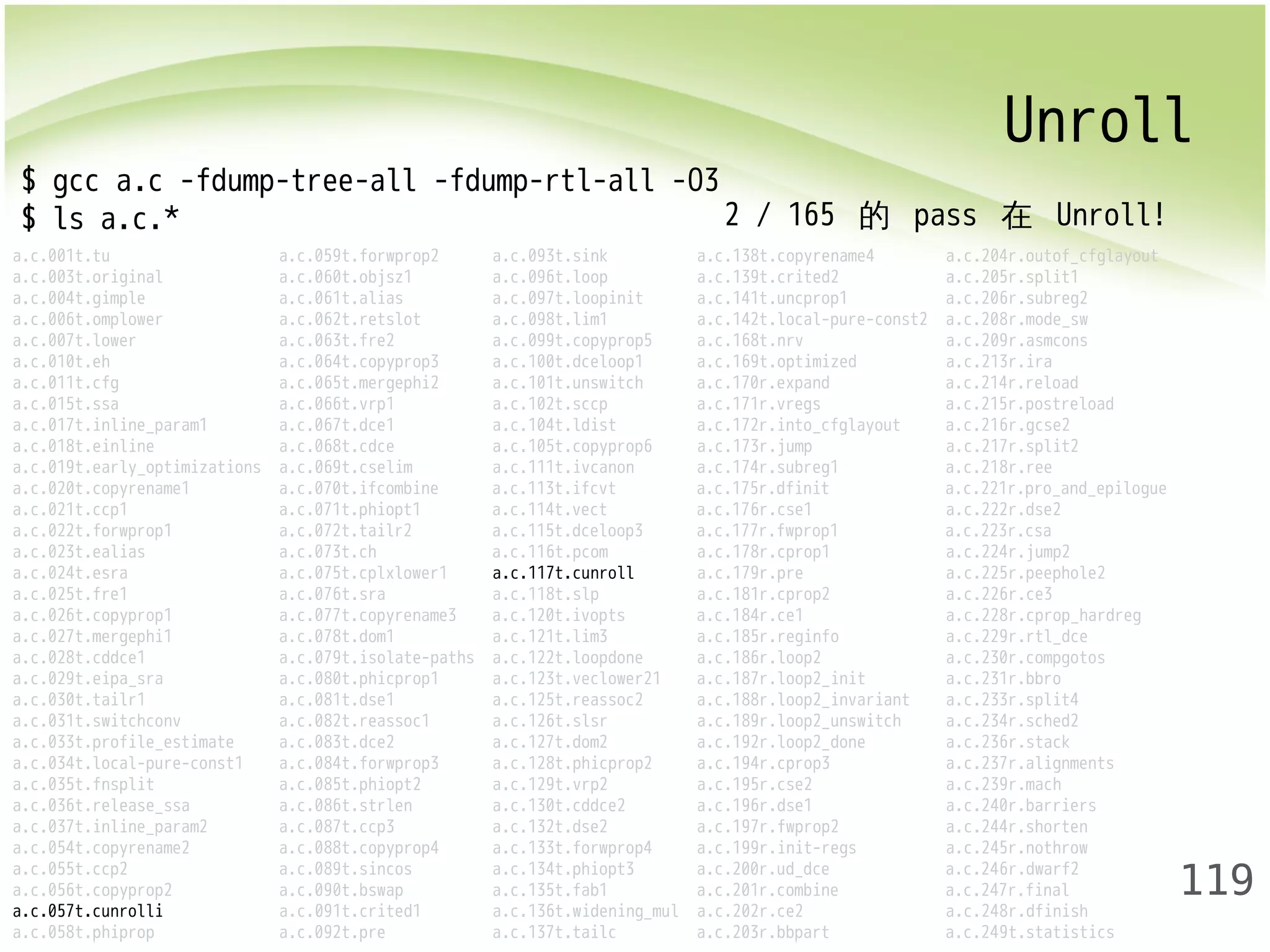 Unroll 
119 
$ gcc a.c -fdump-tree-all -fdump-rtl-all -O3 
$ ls a.c.* 
a.c.001t.tu a.c.059t.forwprop2 a.c.093t.sink a.c.138t.copyrename4 a.c.204r.outof_cfglayout 
a.c.003t.original a.c.060t.objsz1 a.c.096t.loop a.c.139t.crited2 a.c.205r.split1 
a.c.004t.gimple a.c.061t.alias a.c.097t.loopinit a.c.141t.uncprop1 a.c.206r.subreg2 
a.c.006t.omplower a.c.062t.retslot a.c.098t.lim1 a.c.142t.local-pure-const2 a.c.208r.mode_sw 
a.c.007t.lower a.c.063t.fre2 a.c.099t.copyprop5 a.c.168t.nrv a.c.209r.asmcons 
a.c.010t.eh a.c.064t.copyprop3 a.c.100t.dceloop1 a.c.169t.optimized a.c.213r.ira 
a.c.011t.cfg a.c.065t.mergephi2 a.c.101t.unswitch a.c.170r.expand a.c.214r.reload 
a.c.015t.ssa a.c.066t.vrp1 a.c.102t.sccp a.c.171r.vregs a.c.215r.postreload 
a.c.017t.inline_param1 a.c.067t.dce1 a.c.104t.ldist a.c.172r.into_cfglayout a.c.216r.gcse2 
a.c.018t.einline a.c.068t.cdce a.c.105t.copyprop6 a.c.173r.jump a.c.217r.split2 
a.c.019t.early_optimizations a.c.069t.cselim a.c.111t.ivcanon a.c.174r.subreg1 a.c.218r.ree 
a.c.020t.copyrename1 a.c.070t.ifcombine a.c.113t.ifcvt a.c.175r.dfinit a.c.221r.pro_and_epilogue 
a.c.021t.ccp1 a.c.071t.phiopt1 a.c.114t.vect a.c.176r.cse1 a.c.222r.dse2 
a.c.022t.forwprop1 a.c.072t.tailr2 a.c.115t.dceloop3 a.c.177r.fwprop1 a.c.223r.csa 
a.c.023t.ealias a.c.073t.ch a.c.116t.pcom a.c.178r.cprop1 a.c.224r.jump2 
a.c.024t.esra a.c.075t.cplxlower1 a.c.117t.cunroll a.c.179r.pre a.c.225r.peephole2 
a.c.025t.fre1 a.c.076t.sra a.c.118t.slp a.c.181r.cprop2 a.c.226r.ce3 
a.c.026t.copyprop1 a.c.077t.copyrename3 a.c.120t.ivopts a.c.184r.ce1 a.c.228r.cprop_hardreg 
a.c.027t.mergephi1 a.c.078t.dom1 a.c.121t.lim3 a.c.185r.reginfo a.c.229r.rtl_dce 
a.c.028t.cddce1 a.c.079t.isolate-paths a.c.122t.loopdone a.c.186r.loop2 a.c.230r.compgotos 
a.c.029t.eipa_sra a.c.080t.phicprop1 a.c.123t.veclower21 a.c.187r.loop2_init a.c.231r.bbro 
a.c.030t.tailr1 a.c.081t.dse1 a.c.125t.reassoc2 a.c.188r.loop2_invariant a.c.233r.split4 
a.c.031t.switchconv a.c.082t.reassoc1 a.c.126t.slsr a.c.189r.loop2_unswitch a.c.234r.sched2 
a.c.033t.profile_estimate a.c.083t.dce2 a.c.127t.dom2 a.c.192r.loop2_done a.c.236r.stack 
a.c.034t.local-pure-const1 a.c.084t.forwprop3 a.c.128t.phicprop2 a.c.194r.cprop3 a.c.237r.alignments 
a.c.035t.fnsplit a.c.085t.phiopt2 a.c.129t.vrp2 a.c.195r.cse2 a.c.239r.mach 
a.c.036t.release_ssa a.c.086t.strlen a.c.130t.cddce2 a.c.196r.dse1 a.c.240r.barriers 
a.c.037t.inline_param2 a.c.087t.ccp3 a.c.132t.dse2 a.c.197r.fwprop2 a.c.244r.shorten 
a.c.054t.copyrename2 a.c.088t.copyprop4 a.c.133t.forwprop4 a.c.199r.init-regs a.c.245r.nothrow 
a.c.055t.ccp2 a.c.089t.sincos a.c.134t.phiopt3 a.c.200r.ud_dce a.c.246r.dwarf2 
a.c.056t.copyprop2 a.c.090t.bswap a.c.135t.fab1 a.c.201r.combine a.c.247r.final 
a.c.057t.cunrolli a.c.091t.crited1 a.c.136t.widening_mul a.c.202r.ce2 a.c.248r.dfinish 
a.c.058t.phiprop a.c.092t.pre a.c.137t.tailc a.c.203r.bbpart a.c.249t.statistics 
2 / 165 的 pass 在 Unroll! 
 