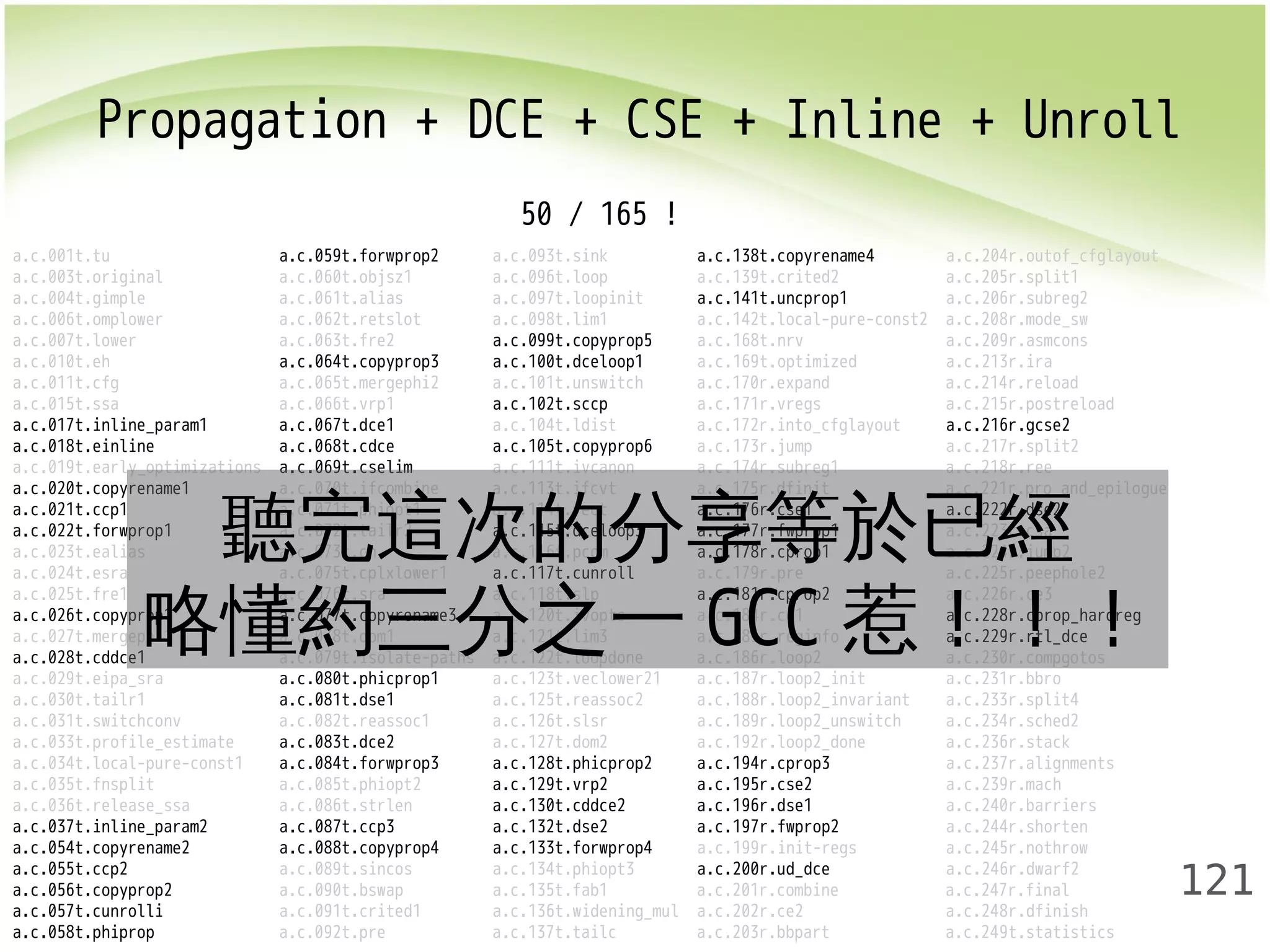 Propagation + DCE + CSE + Inline + Unroll 
121 
50 / 165 ! 
a.c.001t.tu a.c.059t.forwprop2 a.c.093t.sink a.c.138t.copyrename4 a.c.204r.outof_cfglayout 
a.c.003t.original a.c.060t.objsz1 a.c.096t.loop a.c.139t.crited2 a.c.205r.split1 
a.c.004t.gimple a.c.061t.alias a.c.097t.loopinit a.c.141t.uncprop1 a.c.206r.subreg2 
a.c.006t.omplower a.c.062t.retslot a.c.098t.lim1 a.c.142t.local-pure-const2 a.c.208r.mode_sw 
a.c.007t.lower a.c.063t.fre2 a.c.099t.copyprop5 a.c.168t.nrv a.c.209r.asmcons 
a.c.010t.eh a.c.064t.copyprop3 a.c.100t.dceloop1 a.c.169t.optimized a.c.213r.ira 
a.c.011t.cfg a.c.065t.mergephi2 a.c.101t.unswitch a.c.170r.expand a.c.214r.reload 
a.c.015t.ssa a.c.066t.vrp1 a.c.102t.sccp a.c.171r.vregs a.c.215r.postreload 
a.c.017t.inline_param1 a.c.067t.dce1 a.c.104t.ldist a.c.172r.into_cfglayout a.c.216r.gcse2 
a.c.018t.einline a.c.068t.cdce a.c.105t.copyprop6 a.c.173r.jump a.c.217r.split2 
a.c.019t.early_optimizations a.c.069t.cselim a.c.111t.ivcanon a.c.174r.subreg1 a.c.218r.ree 
a.c.020t.copyrename1 a.c.021t.ccp1 a.c.022t.forwprop1 聽a.c.完070t.ifcombine 這次a.c.113t.的ifcvt 分享a.c.175r.dfinit a.c.221r.pro_and_epilogue 
a.c.071t.phiopt1 a.c.114t.vect a.c.176r.等cse1 於已a.c.222r.經 
dse2 
a.c.072t.tailr2 a.c.115t.dceloop3 a.c.177r.fwprop1 a.c.223r.csa 
a.c.023t.ealias a.c.073t.ch a.c.116t.pcom a.c.178r.cprop1 a.c.224r.jump2 
a.c.024t.esra 略懂a.c.075t.cplxlower1 a.c.117t.cunroll a.c.179r.pre a.c.225r.peephole2 
a.c.025t.fre1 a.c.076t.sra a.c.118t.slp a.c.181r.cprop2 a.c.226r.ce3 
a.c.026t.copyprop1 a.c.約077t.copyrename3 三分a.c.120t.之ivopts 一a.GCCc.184r.ce1 惹！！！ 
a.c.228r.cprop_hardreg 
a.c.027t.mergephi1 a.c.078t.dom1 a.c.121t.lim3 a.c.185r.reginfo a.c.229r.rtl_dce 
a.c.028t.cddce1 a.c.079t.isolate-paths a.c.122t.loopdone a.c.186r.loop2 a.c.230r.compgotos 
a.c.029t.eipa_sra a.c.080t.phicprop1 a.c.123t.veclower21 a.c.187r.loop2_init a.c.231r.bbro 
a.c.030t.tailr1 a.c.081t.dse1 a.c.125t.reassoc2 a.c.188r.loop2_invariant a.c.233r.split4 
a.c.031t.switchconv a.c.082t.reassoc1 a.c.126t.slsr a.c.189r.loop2_unswitch a.c.234r.sched2 
a.c.033t.profile_estimate a.c.083t.dce2 a.c.127t.dom2 a.c.192r.loop2_done a.c.236r.stack 
a.c.034t.local-pure-const1 a.c.084t.forwprop3 a.c.128t.phicprop2 a.c.194r.cprop3 a.c.237r.alignments 
a.c.035t.fnsplit a.c.085t.phiopt2 a.c.129t.vrp2 a.c.195r.cse2 a.c.239r.mach 
a.c.036t.release_ssa a.c.086t.strlen a.c.130t.cddce2 a.c.196r.dse1 a.c.240r.barriers 
a.c.037t.inline_param2 a.c.087t.ccp3 a.c.132t.dse2 a.c.197r.fwprop2 a.c.244r.shorten 
a.c.054t.copyrename2 a.c.088t.copyprop4 a.c.133t.forwprop4 a.c.199r.init-regs a.c.245r.nothrow 
a.c.055t.ccp2 a.c.089t.sincos a.c.134t.phiopt3 a.c.200r.ud_dce a.c.246r.dwarf2 
a.c.056t.copyprop2 a.c.090t.bswap a.c.135t.fab1 a.c.201r.combine a.c.247r.final 
a.c.057t.cunrolli a.c.091t.crited1 a.c.136t.widening_mul a.c.202r.ce2 a.c.248r.dfinish 
a.c.058t.phiprop a.c.092t.pre a.c.137t.tailc a.c.203r.bbpart a.c.249t.statistics 
 