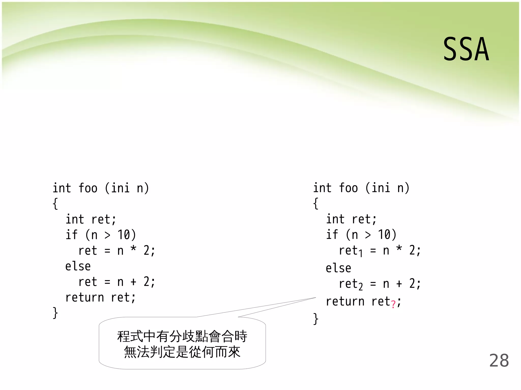 SSA 
28 
int foo (ini n) 
{ 
int ret; 
if (n > 10) 
ret = n * 2; 
else 
ret = n + 2; 
return ret; 
} 
int foo (ini n) 
{ 
int ret; 
if (n > 10) 
ret1 = n * 2; 
else 
ret2 = n + 2; 
return ret?; 
} 
程式中有分歧點會合時 
無法判定是從何而來 
 