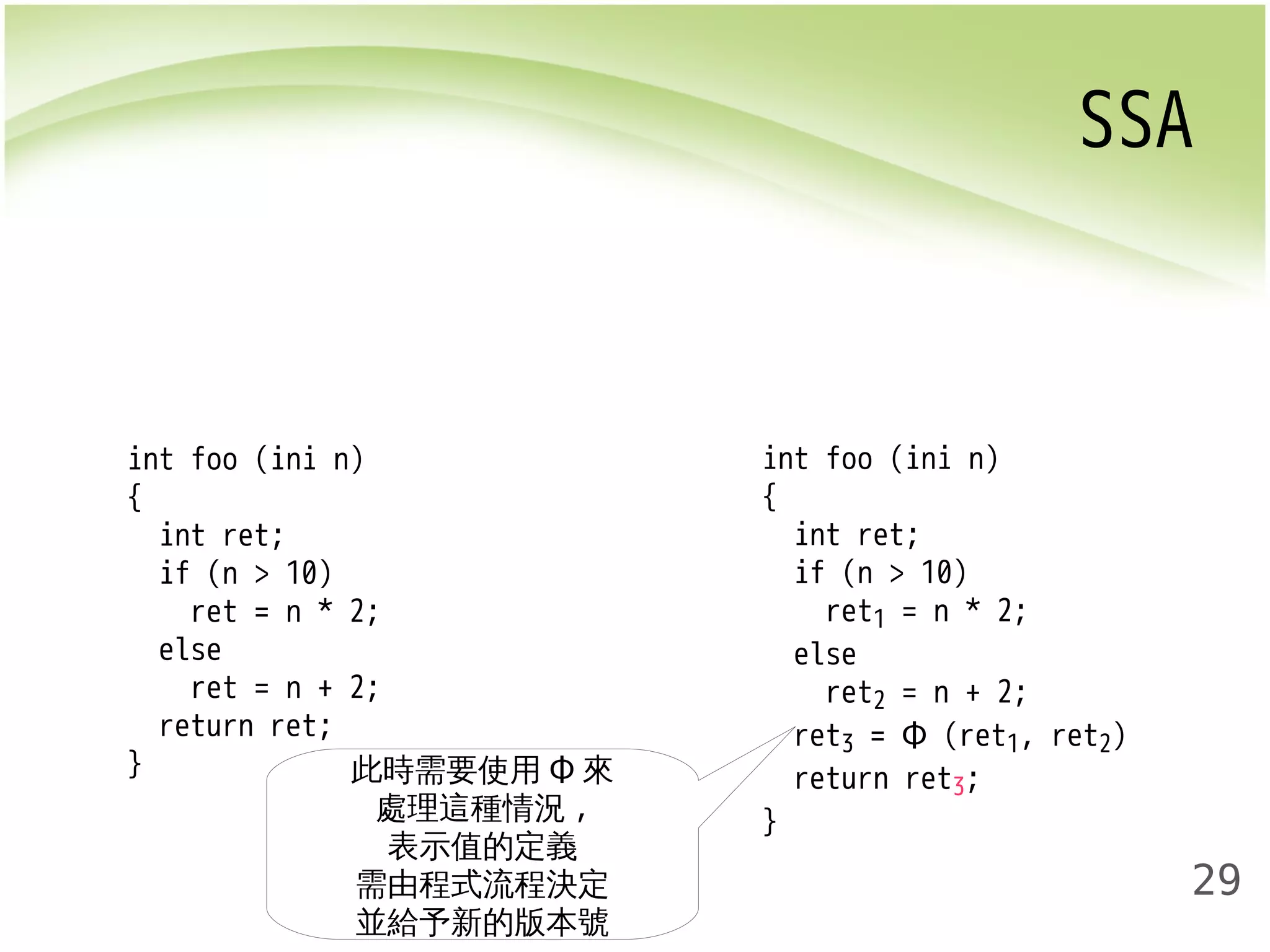 SSA 
29 
int foo (ini n) 
{ 
int ret; 
if (n > 10) 
ret = n * 2; 
else 
ret = n + 2; 
return ret; 
} 
int foo (ini n) 
{ 
int ret; 
if (n > 10) 
ret1 = n * 2; 
else 
ret2 = n + 2; 
ret3 = Φ (ret1, ret2) 
return ret3; 
} 
此時需要使用Φ來 
處理這種情況, 
表示值的定義 
需由程式流程決定 
並給予新的版本號 
 
