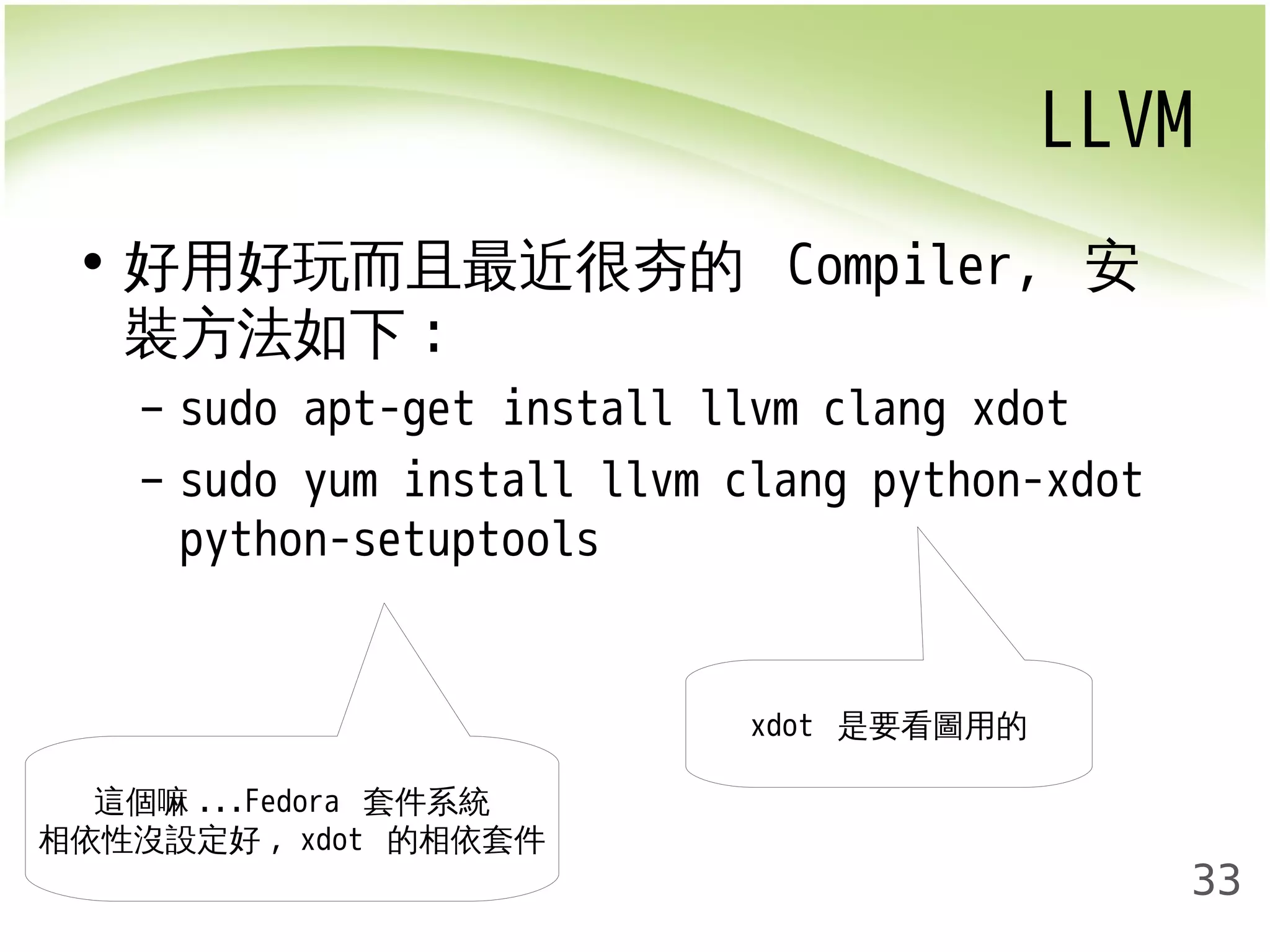LLVM 
33 
• 好用好玩而且最近很夯的 Compiler, 安 
裝方法如下: 
– sudo apt-get install llvm clang xdot 
– sudo yum install llvm clang python-xdot 
python-setuptools 
xdot 是要看圖用的 
這個嘛...Fedora 套件系統 
相依性沒設定好, xdot 的相依套件 
 