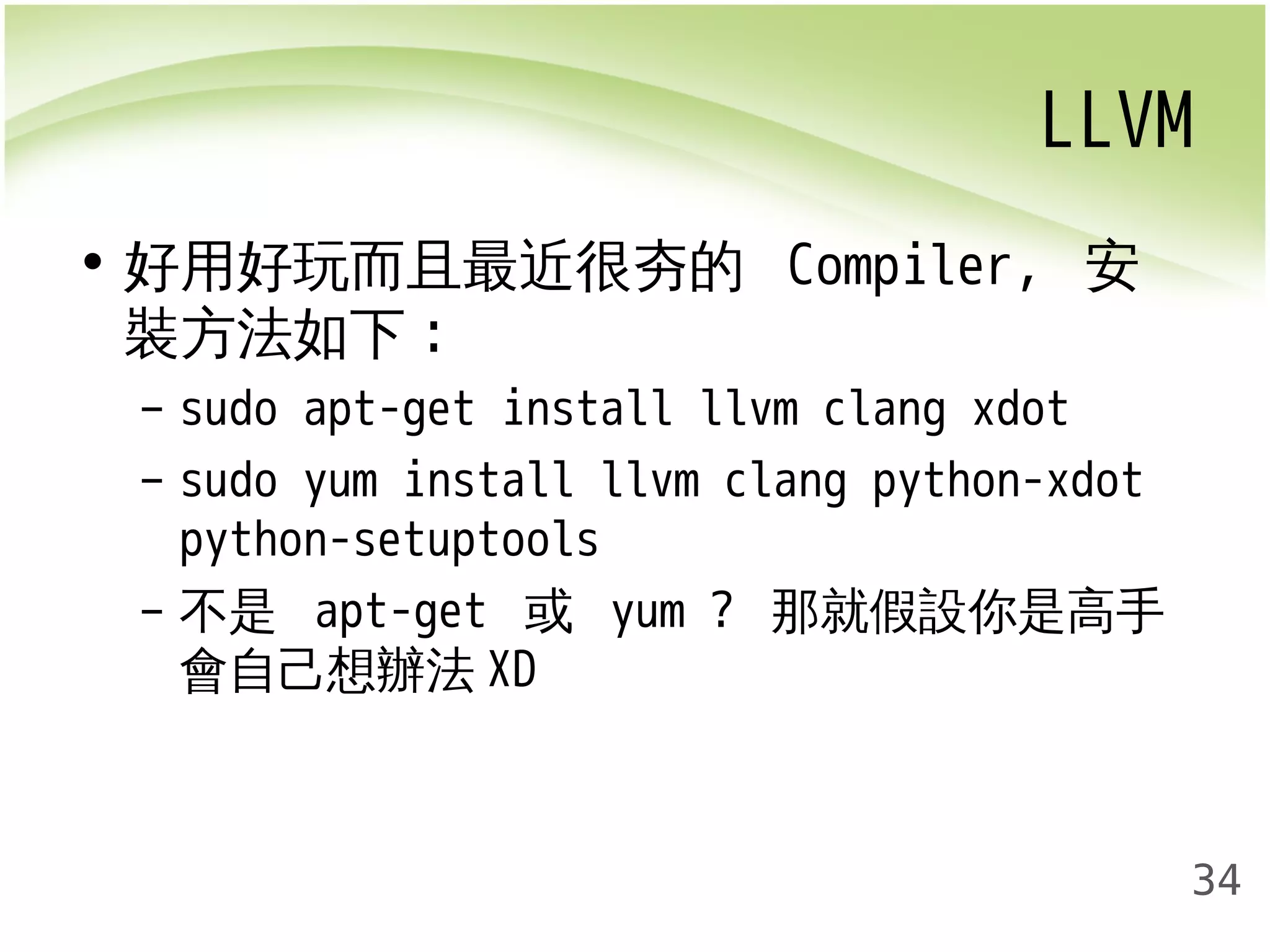 LLVM 
34 
• 好用好玩而且最近很夯的 Compiler, 安 
裝方法如下: 
– sudo apt-get install llvm clang xdot 
– sudo yum install llvm clang python-xdot 
python-setuptools 
– 不是 apt-get 或 yum ? 那就假設你是高手 
會自己想辦法XD 
 