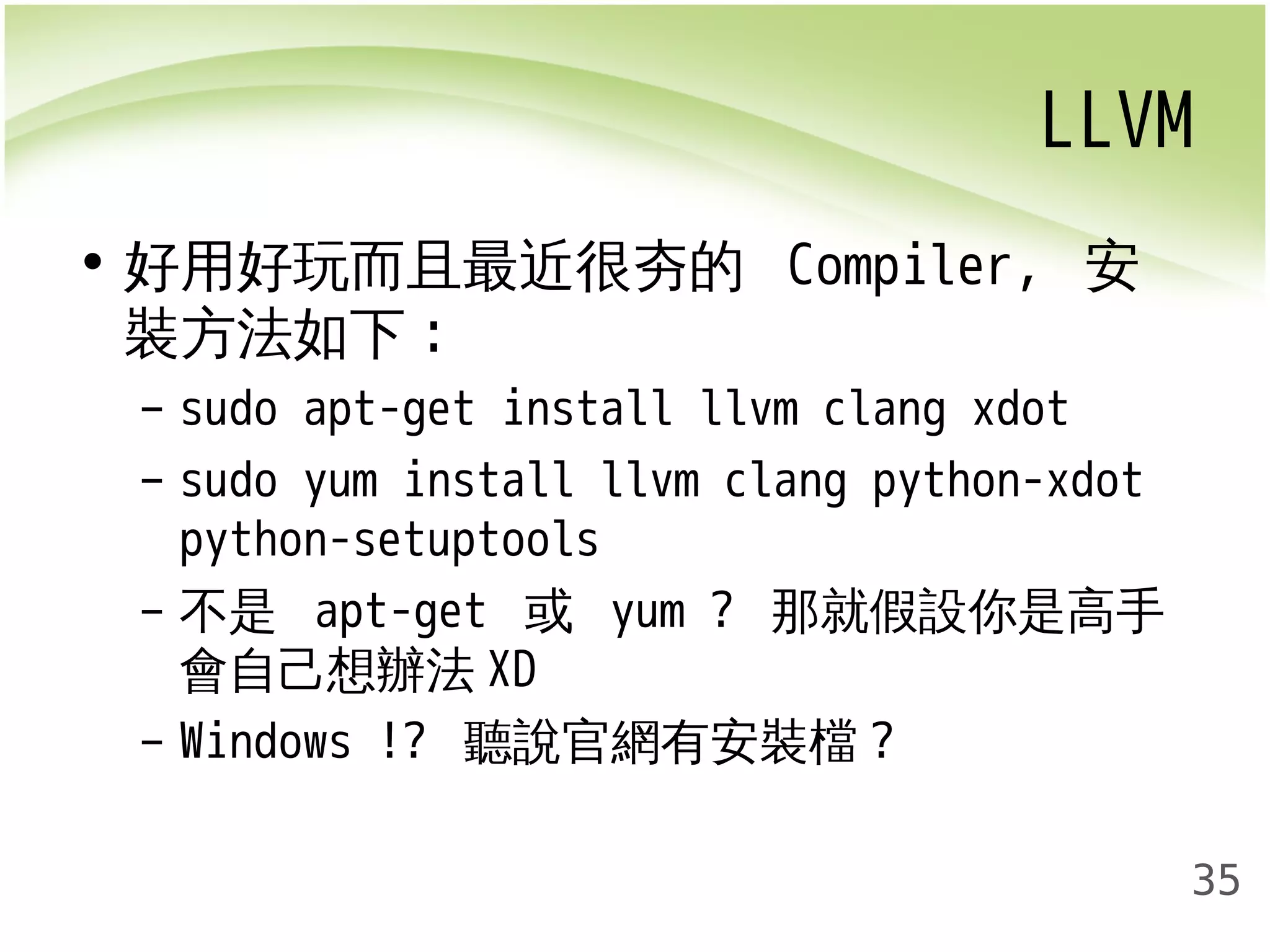 LLVM 
35 
• 好用好玩而且最近很夯的 Compiler, 安 
裝方法如下: 
– sudo apt-get install llvm clang xdot 
– sudo yum install llvm clang python-xdot 
python-setuptools 
– 不是 apt-get 或 yum ? 那就假設你是高手 
會自己想辦法XD 
– Windows !? 聽說官網有安裝檔? 
 