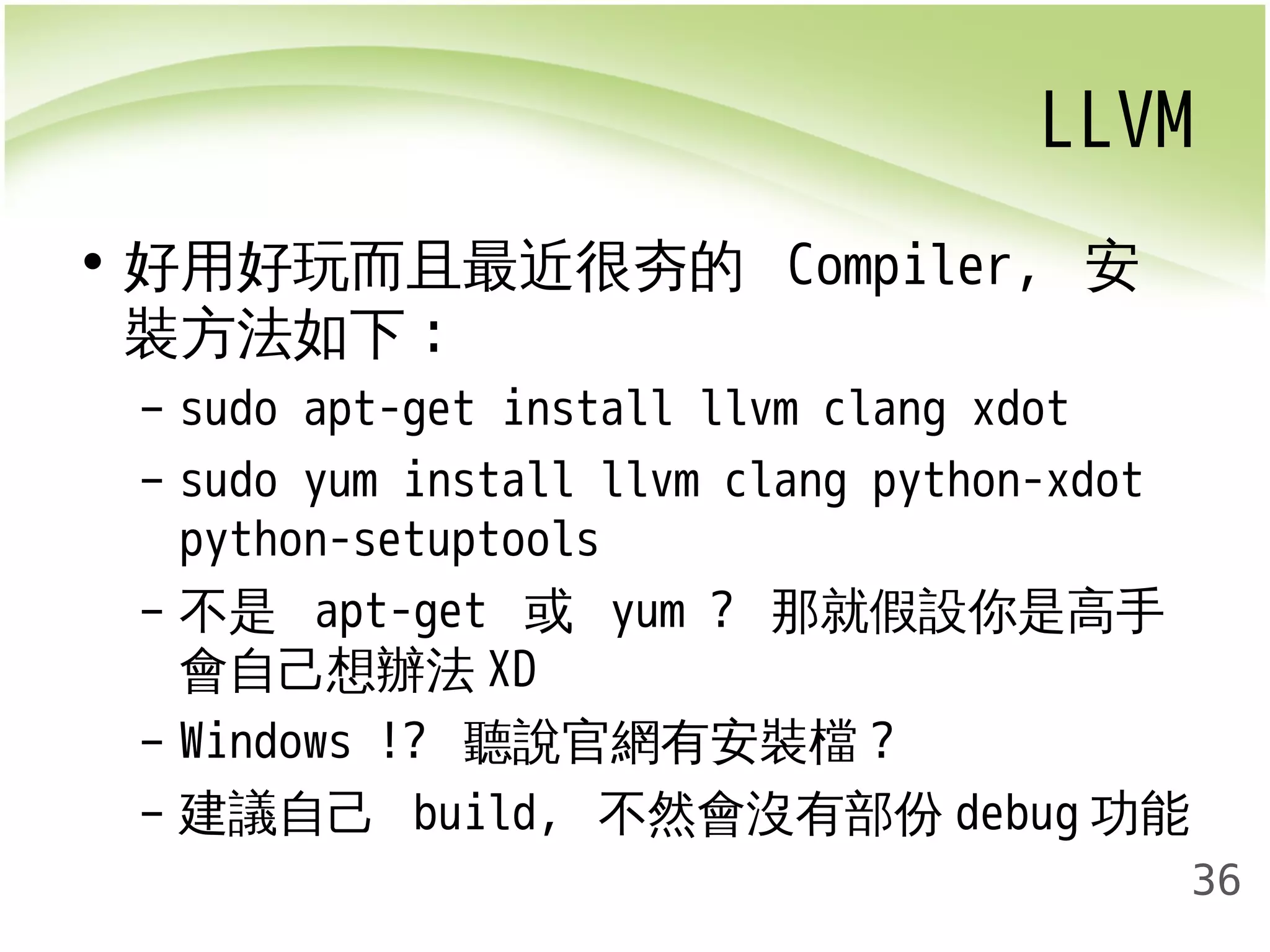 LLVM 
36 
• 好用好玩而且最近很夯的 Compiler, 安 
裝方法如下: 
– sudo apt-get install llvm clang xdot 
– sudo yum install llvm clang python-xdot 
python-setuptools 
– 不是 apt-get 或 yum ? 那就假設你是高手 
會自己想辦法XD 
– Windows !? 聽說官網有安裝檔? 
– 建議自己 build, 不然會沒有部份debug功能 
 