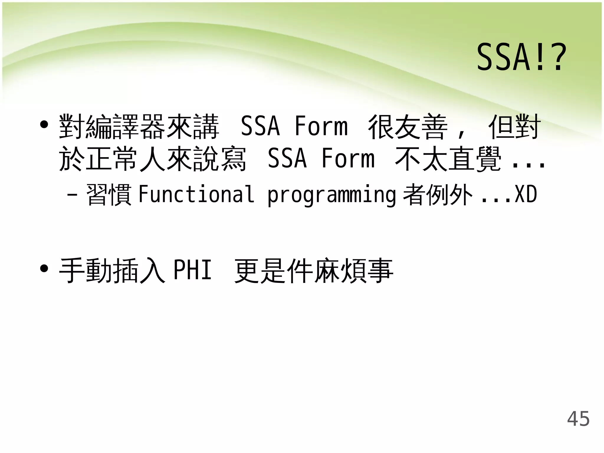 SSA!? 
45 
• 對編譯器來講 SSA Form 很友善, 但對 
於正常人來說寫 SSA Form 不太直覺... 
– 習慣Functional programming者例外...XD 
• 手動插入PHI 更是件麻煩事 
 