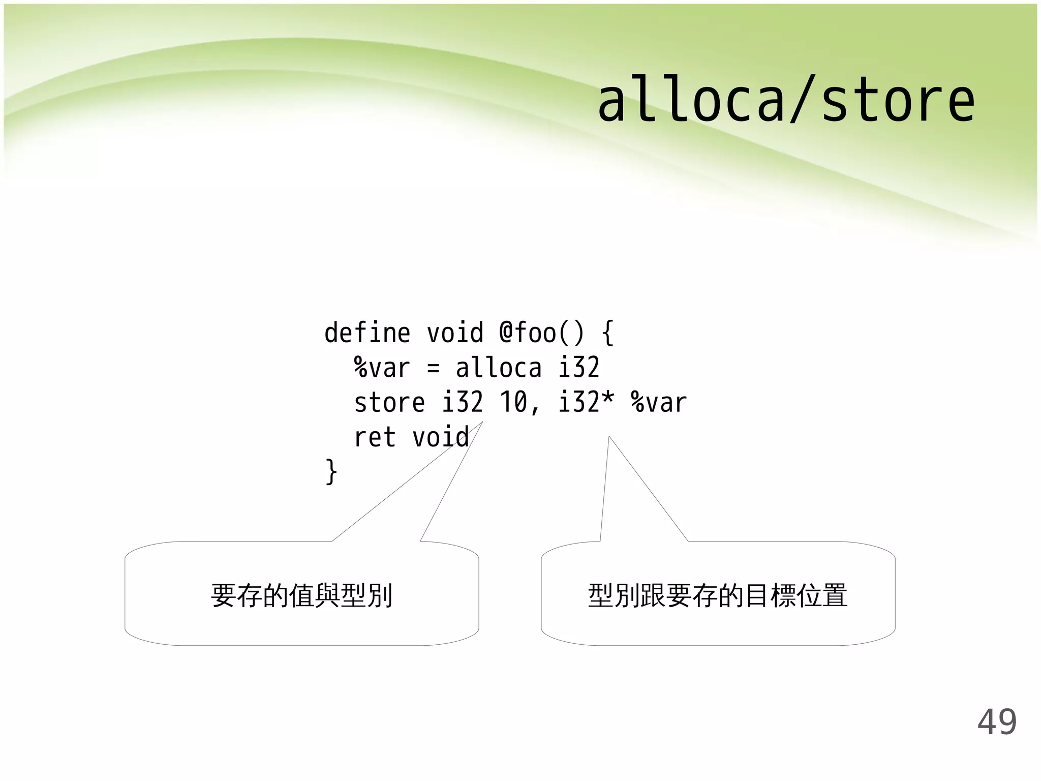 alloca/store 
49 
define void @foo() { 
%var = alloca i32 
store i32 10, i32* %var 
ret void 
} 
要存的值與型別型別跟要存的目標位置 
 