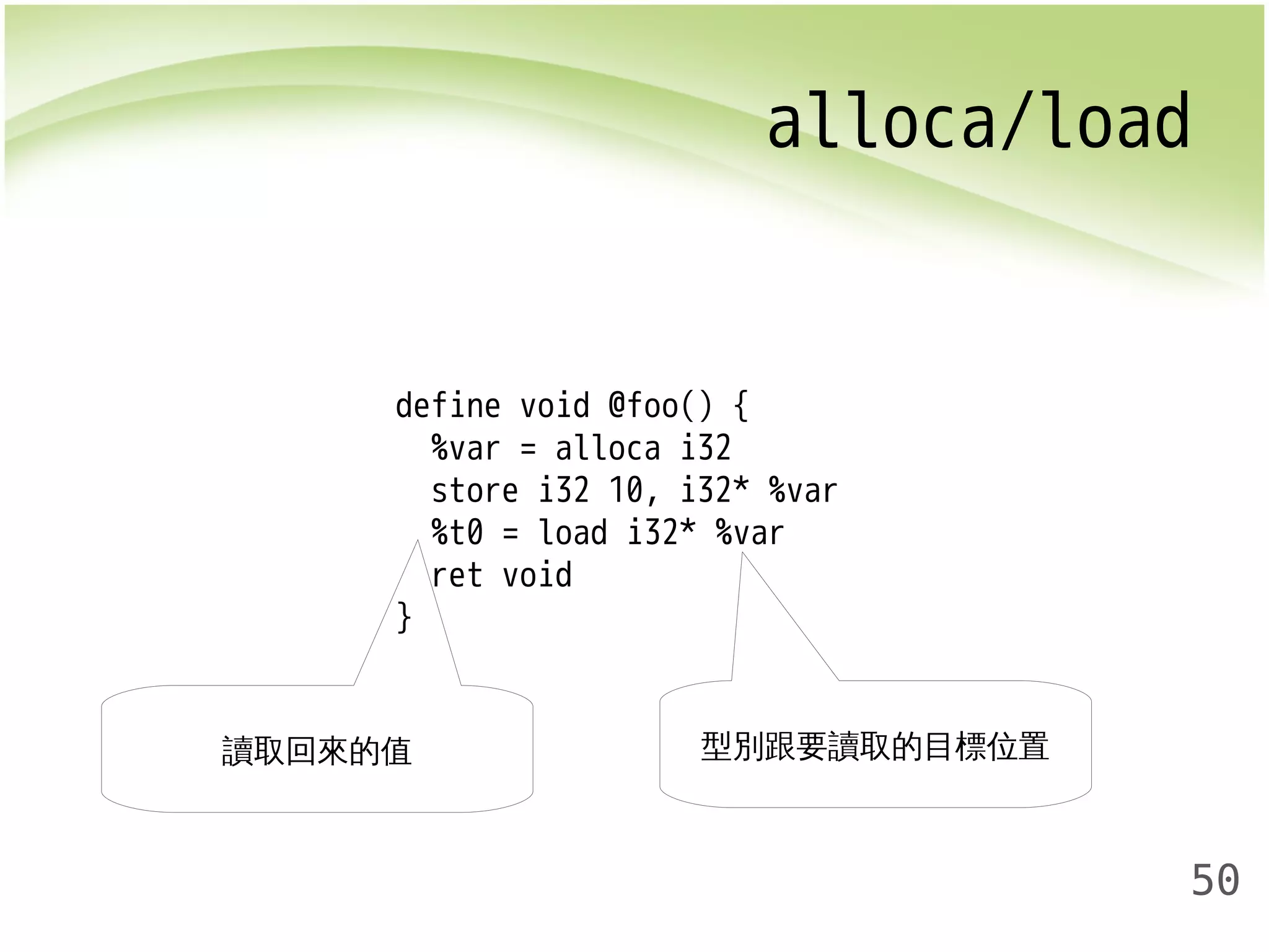alloca/load 
50 
define void @foo() { 
%var = alloca i32 
store i32 10, i32* %var 
%t0 = load i32* %var 
ret void 
} 
讀取回來的值型別跟要讀取的目標位置 
 