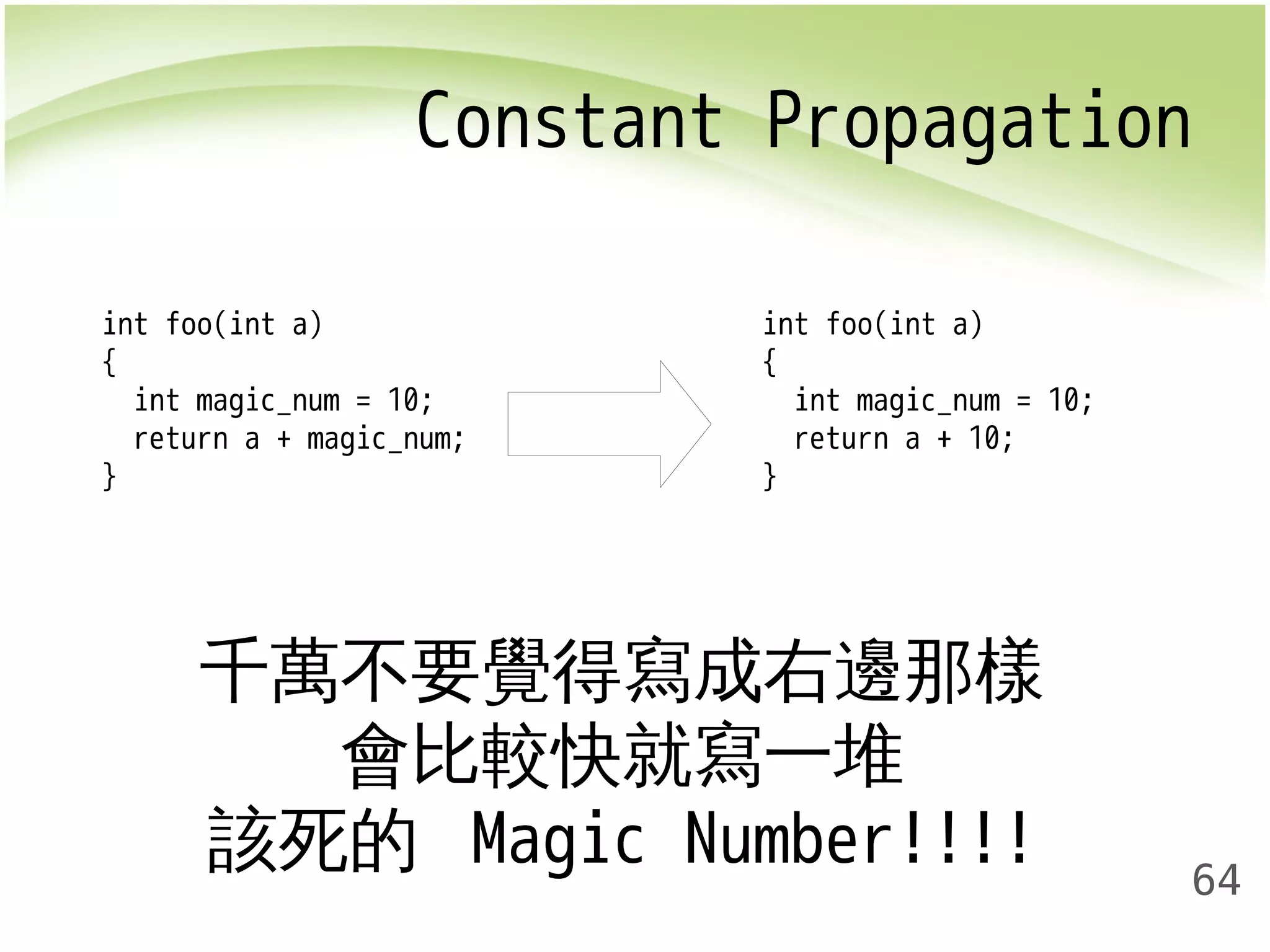 Constant Propagation 
64 
int foo(int a) 
{ 
int magic_num = 10; 
return a + magic_num; 
} 
int foo(int a) 
{ 
int magic_num = 10; 
return a + 10; 
} 
千萬不要覺得寫成右邊那樣 
會比較快就寫一堆 
該死的 Magic Number!!!! 
 