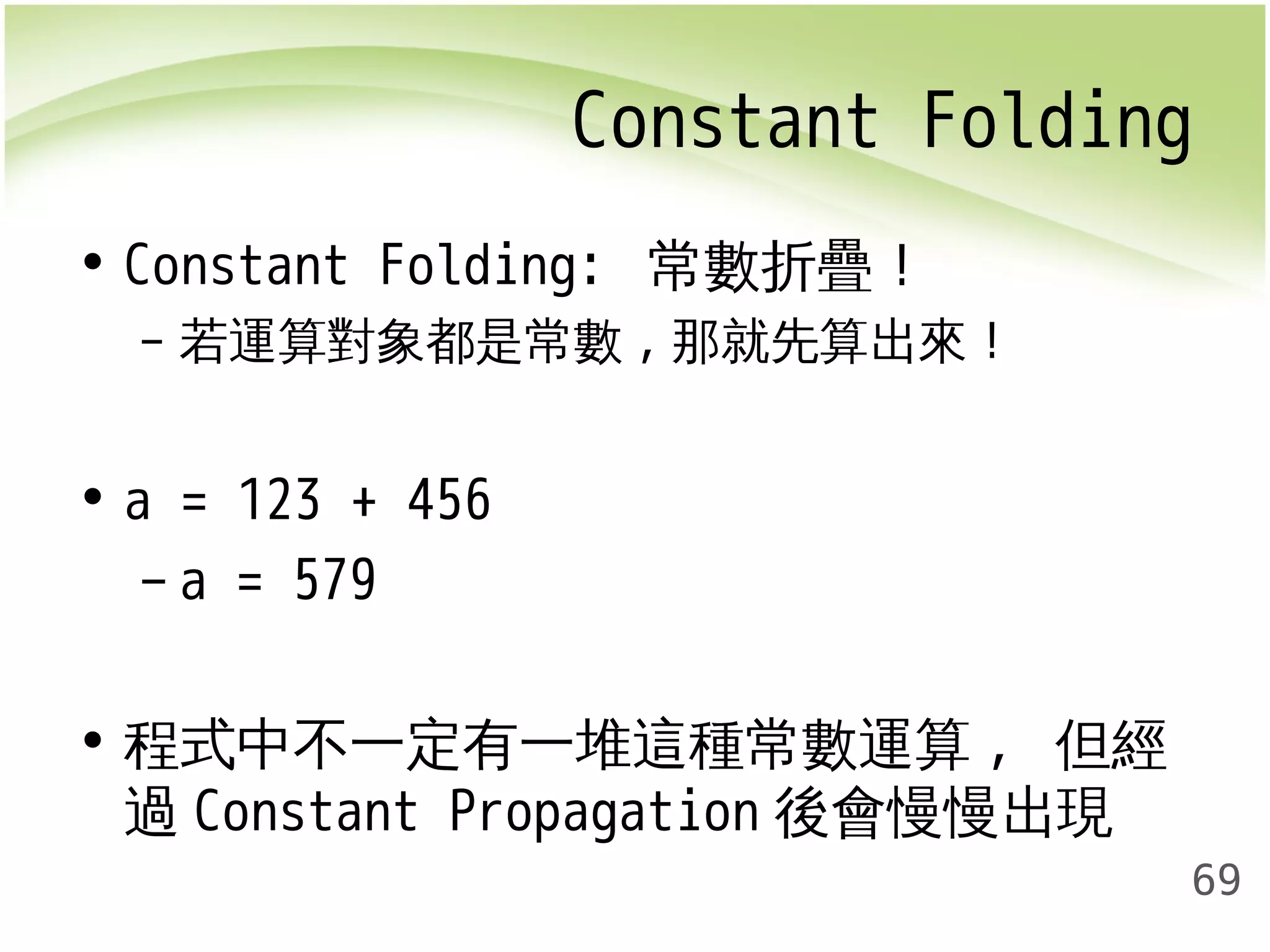 Constant Folding 
69 
• Constant Folding: 常數折疊！ 
– 若運算對象都是常數,那就先算出來！ 
• a = 123 + 456 
– a = 579 
• 程式中不一定有一堆這種常數運算, 但經 
過Constant Propagation 後會慢慢出現 
 