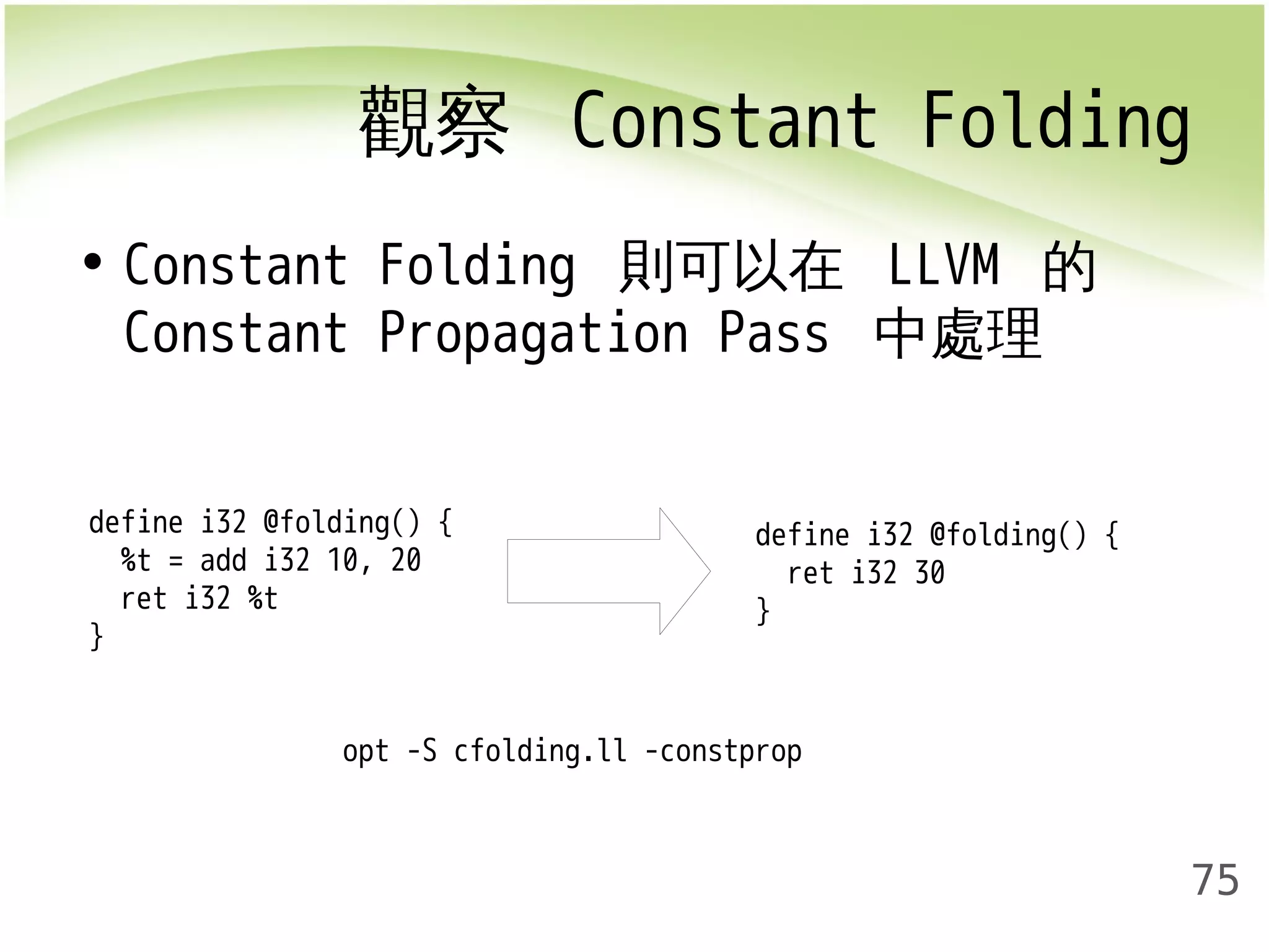觀察 Constant Folding 
75 
• Constant Folding 則可以在 LLVM 的 
Constant Propagation Pass 中處理 
define i32 @folding() { 
%t = add i32 10, 20 
ret i32 %t 
} 
define i32 @folding() { 
ret i32 30 
} 
opt -S cfolding.ll -constprop 
 