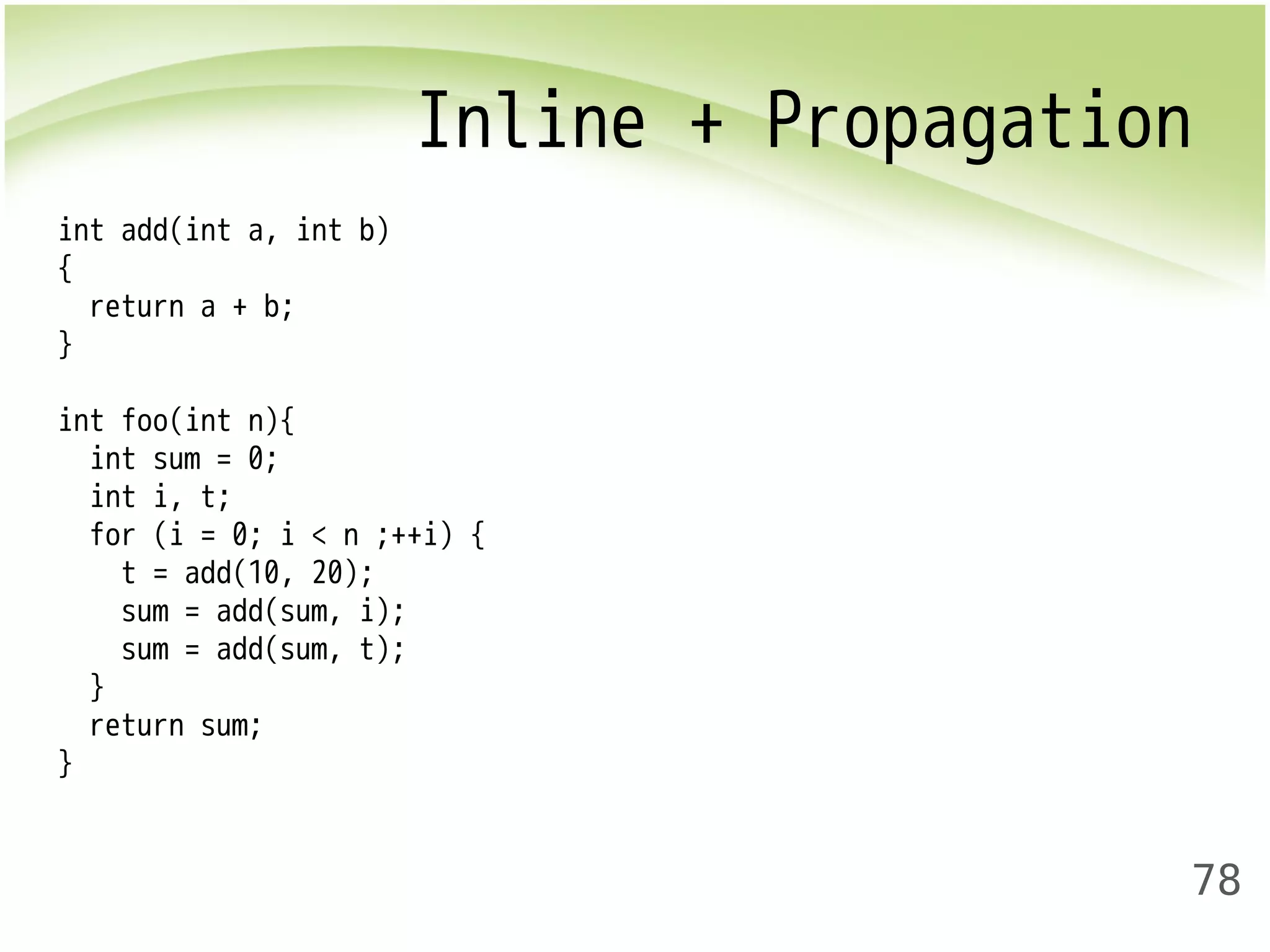 Inline + Propagation 
78 
int add(int a, int b) 
{ 
return a + b; 
} 
int foo(int n){ 
int sum = 0; 
int i, t; 
for (i = 0; i < n ;++i) { 
t = add(10, 20); 
sum = add(sum, i); 
sum = add(sum, t); 
} 
return sum; 
} 
 