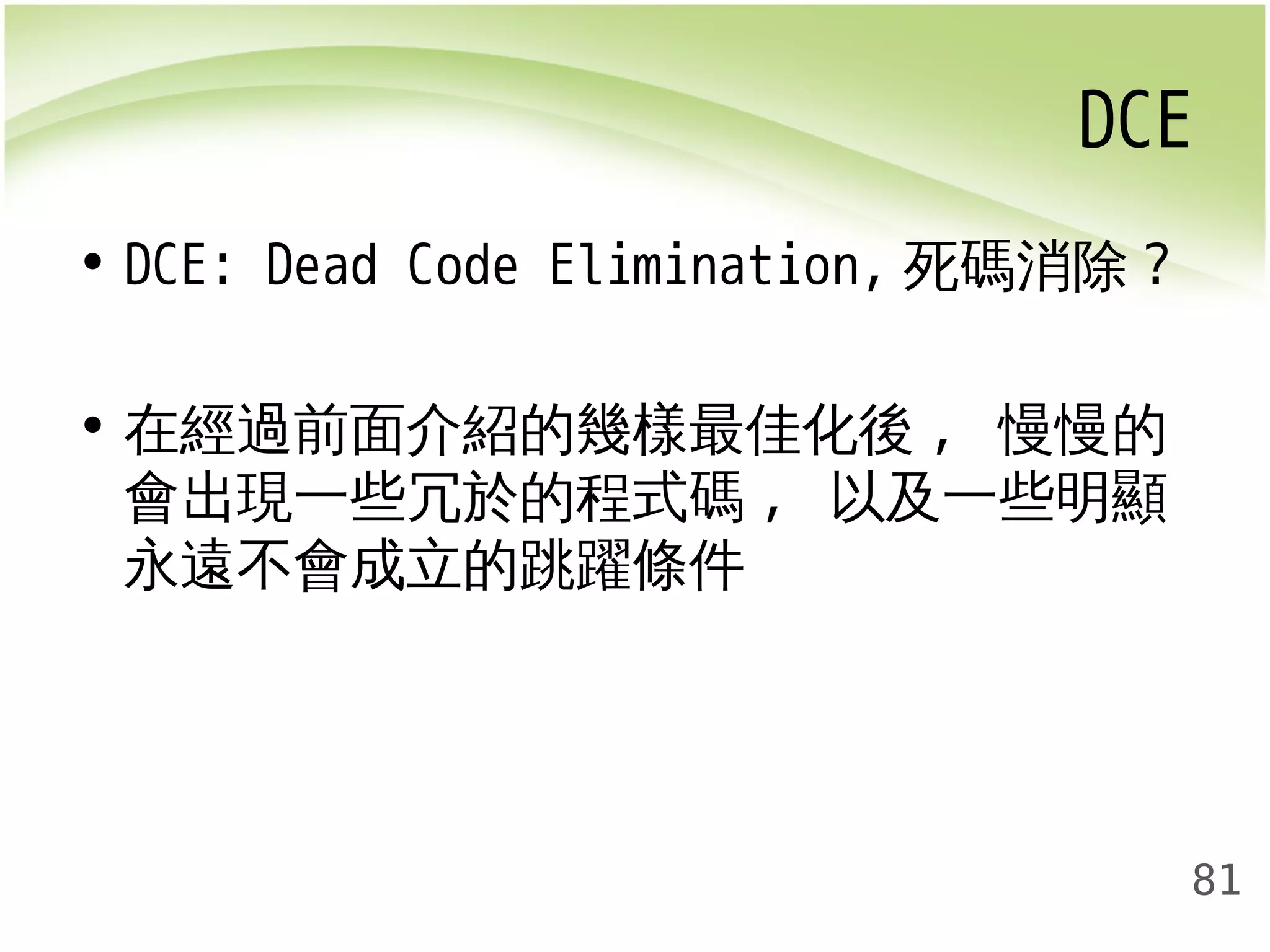 DCE 
81 
• DCE: Dead Code Elimination, 死碼消除? 
• 在經過前面介紹的幾樣最佳化後, 慢慢的 
會出現一些冗於的程式碼, 以及一些明顯 
永遠不會成立的跳躍條件 
 