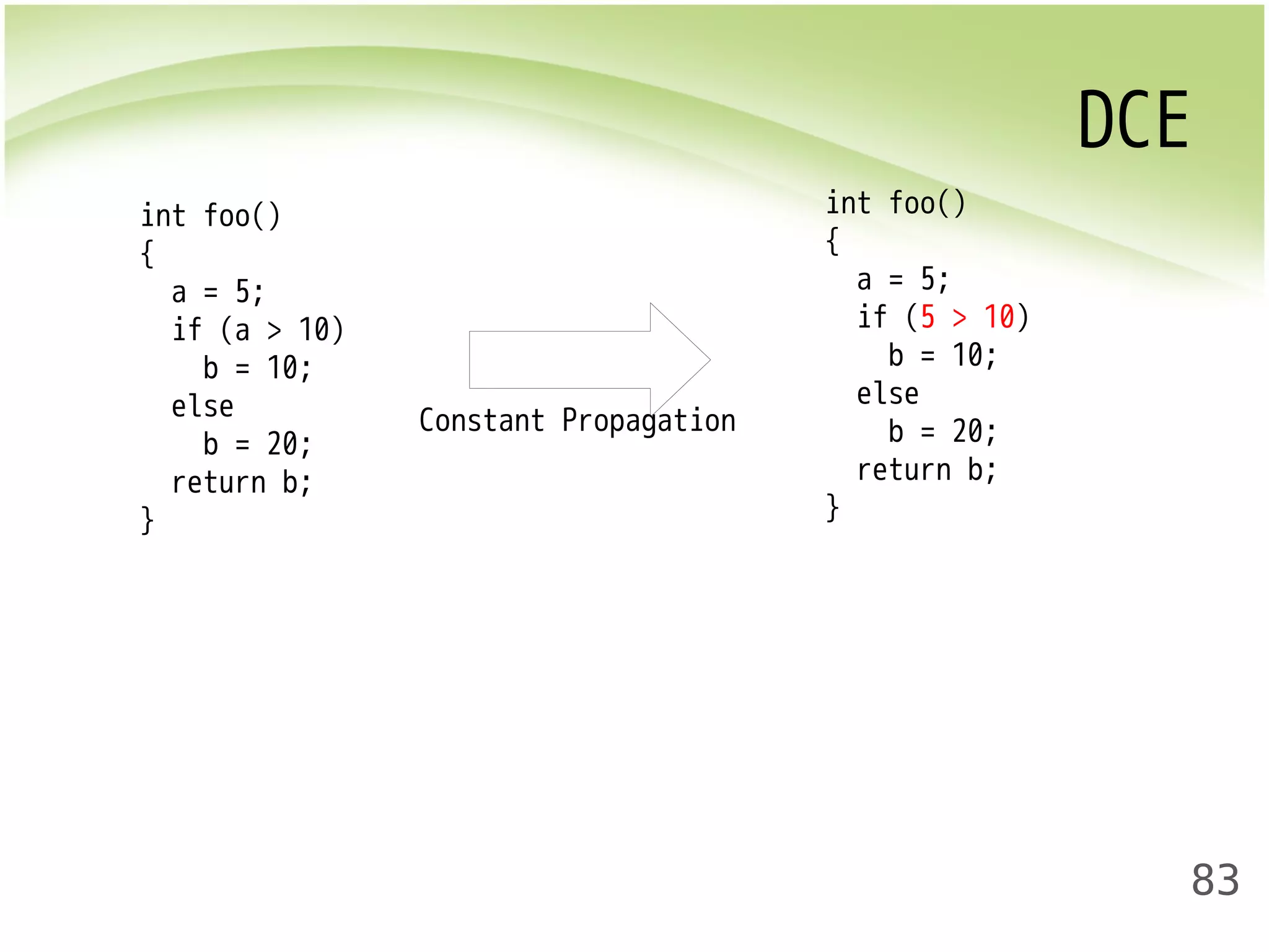 DCE 
83 
int foo() 
{ 
a = 5; 
if (a > 10) 
b = 10; 
else 
b = 20; 
return b; 
} 
int foo() 
{ 
a = 5; 
if (5 > 10) 
b = 10; 
else 
b = 20; 
return b; 
} 
Constant Propagation 
 