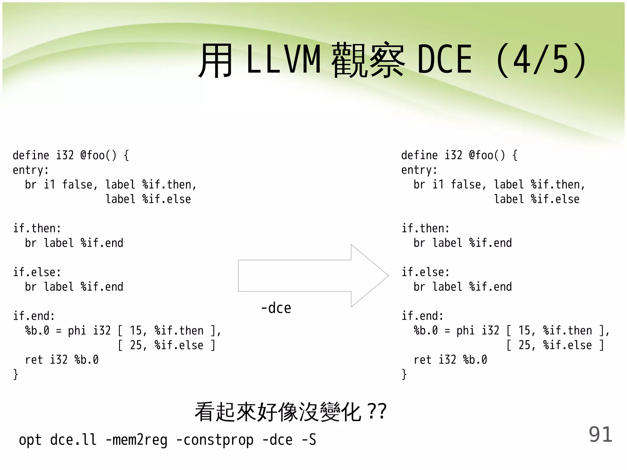 用LLVM觀察DCE (4/5) 
91 
-dce 
define i32 @foo() { 
entry: 
br i1 false, label %if.then, 
label %if.else 
if.then: 
br label %if.end 
if.else: 
br label %if.end 
if.end: 
%b.0 = phi i32 [ 15, %if.then ], 
[ 25, %if.else ] 
ret i32 %b.0 
} 
define i32 @foo() { 
entry: 
br i1 false, label %if.then, 
label %if.else 
if.then: 
br label %if.end 
if.else: 
br label %if.end 
if.end: 
%b.0 = phi i32 [ 15, %if.then ], 
[ 25, %if.else ] 
ret i32 %b.0 
} 
看起來好像沒變化?? 
opt dce.ll -mem2reg -constprop -dce -S 
 