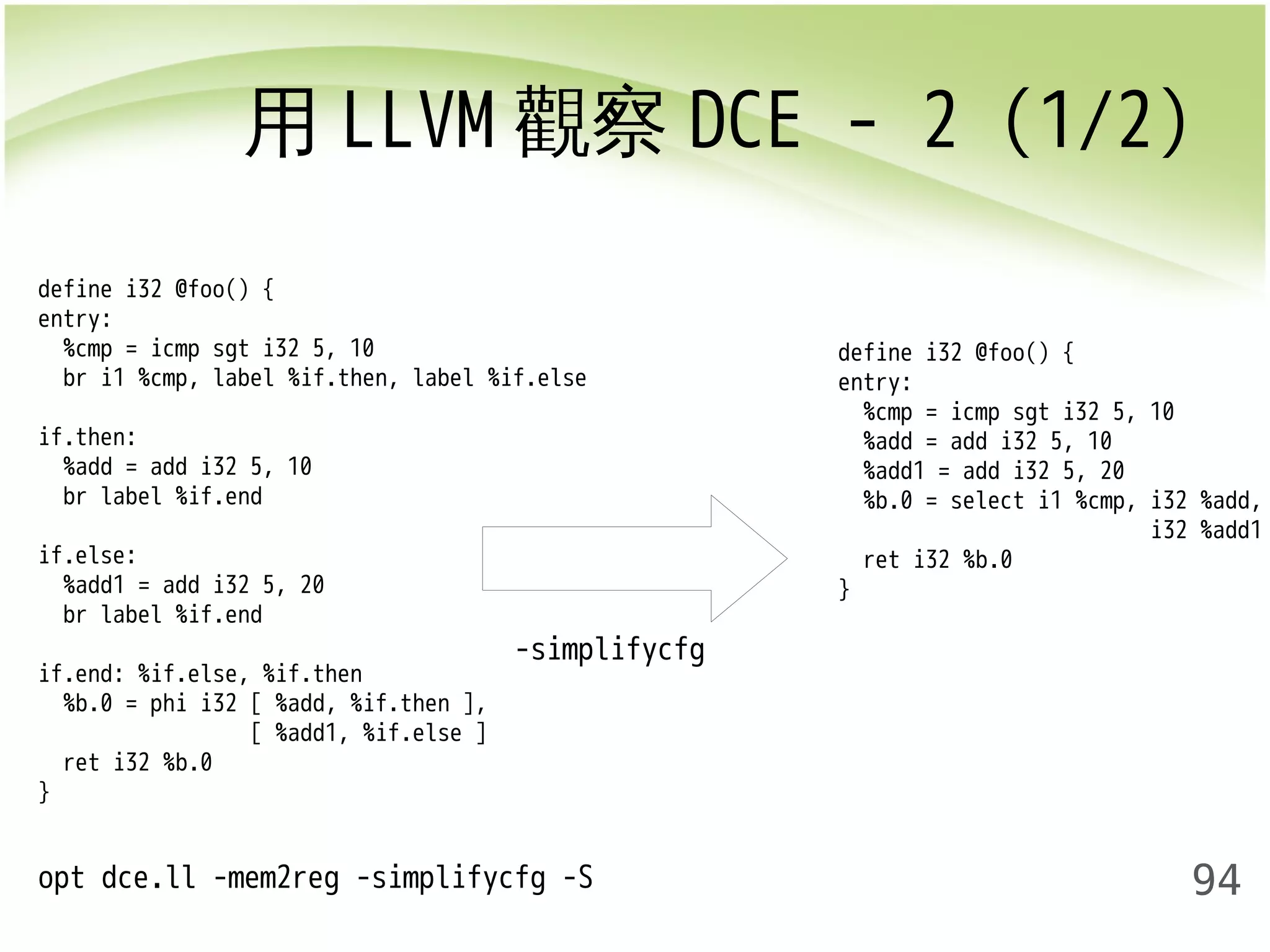 用LLVM觀察DCE - 2 (1/2) 
94 
-simplifycfg 
opt dce.ll -mem2reg -simplifycfg -S 
define i32 @foo() { 
entry: 
%cmp = icmp sgt i32 5, 10 
%add = add i32 5, 10 
%add1 = add i32 5, 20 
%b.0 = select i1 %cmp, i32 %add, 
i32 %add1 
ret i32 %b.0 
} 
define i32 @foo() { 
entry: 
%cmp = icmp sgt i32 5, 10 
br i1 %cmp, label %if.then, label %if.else 
if.then: 
%add = add i32 5, 10 
br label %if.end 
if.else: 
%add1 = add i32 5, 20 
br label %if.end 
if.end: %if.else, %if.then 
%b.0 = phi i32 [ %add, %if.then ], 
[ %add1, %if.else ] 
ret i32 %b.0 
} 
 