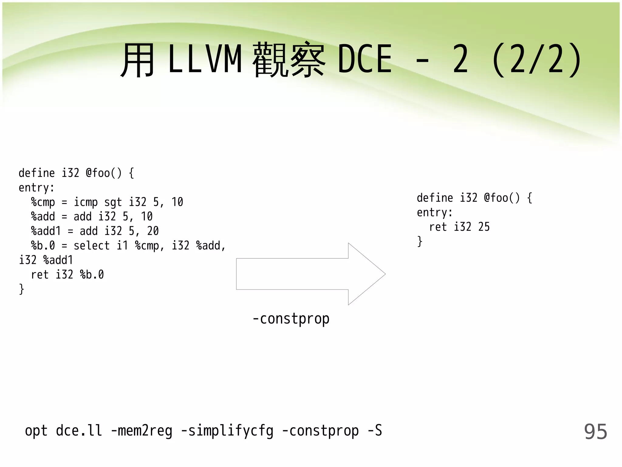 用LLVM觀察DCE - 2 (2/2) 
95 
-constprop 
define i32 @foo() { 
entry: 
%cmp = icmp sgt i32 5, 10 
%add = add i32 5, 10 
%add1 = add i32 5, 20 
%b.0 = select i1 %cmp, i32 %add, 
i32 %add1 
ret i32 %b.0 
} 
opt dce.ll -mem2reg -simplifycfg -constprop -S 
define i32 @foo() { 
entry: 
ret i32 25 
} 
 