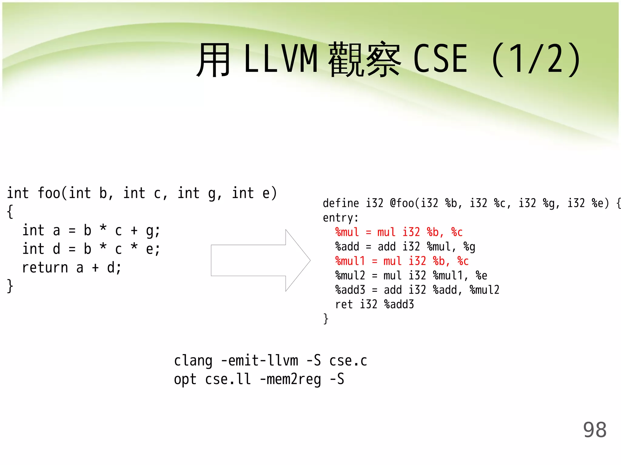 用LLVM觀察CSE (1/2) 
define i32 @foo(i32 %b, i32 %c, i32 %g, i32 %e) { 
entry: 
%mul = mul i32 %b, %c 
%add = add i32 %mul, %g 
%mul1 = mul i32 %b, %c 
%mul2 = mul i32 %mul1, %e 
%add3 = add i32 %add, %mul2 
ret i32 %add3 
} 
98 
int foo(int b, int c, int g, int e) 
{ 
int a = b * c + g; 
int d = b * c * e; 
return a + d; 
} 
clang -emit-llvm -S cse.c 
opt cse.ll -mem2reg -S 
 