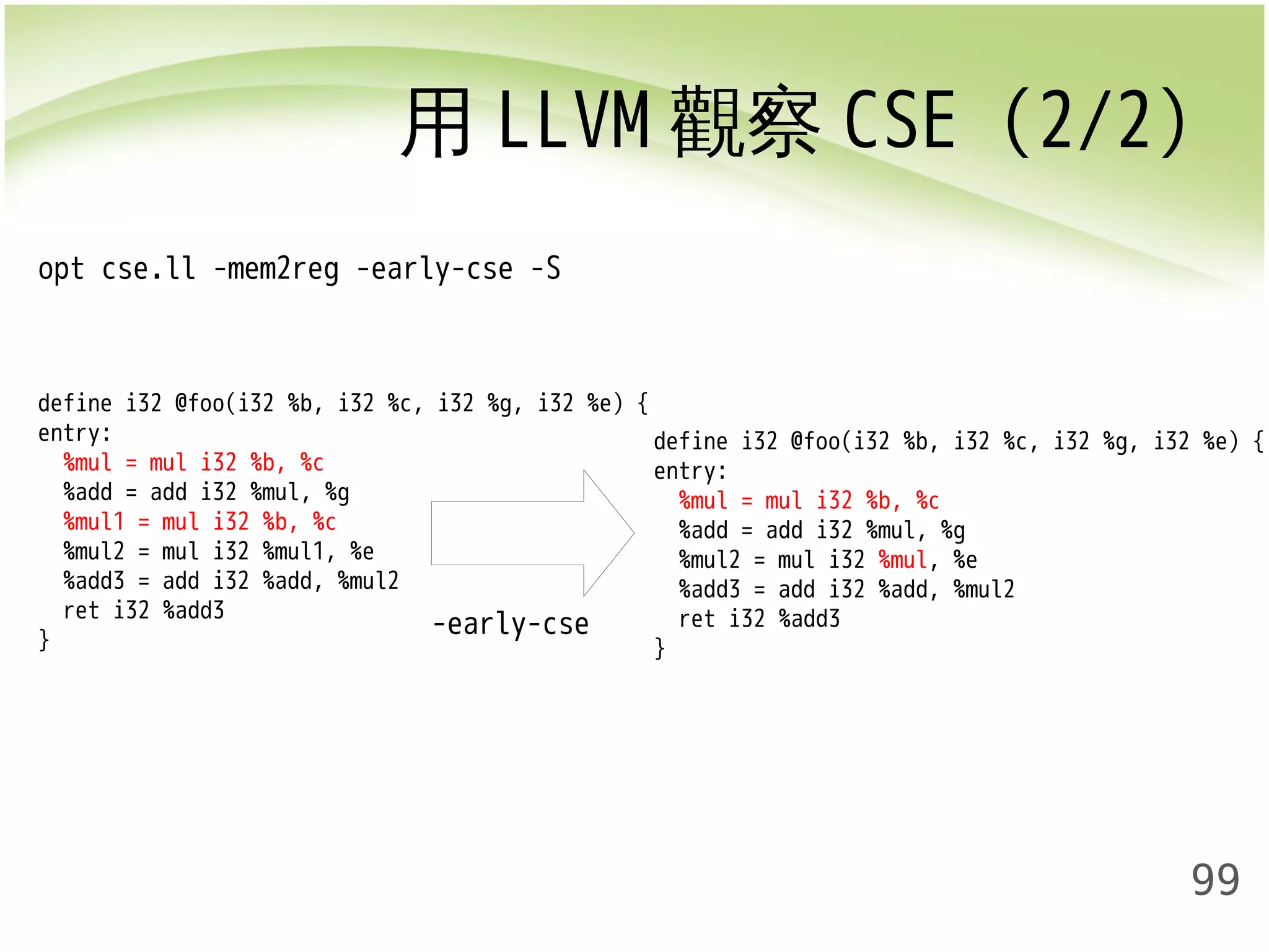 用LLVM觀察CSE (2/2) 
99 
opt cse.ll -mem2reg -early-cse -S 
define i32 @foo(i32 %b, i32 %c, i32 %g, i32 %e) { 
entry: 
%mul = mul i32 %b, %c 
%add = add i32 %mul, %g 
%mul1 = mul i32 %b, %c 
%mul2 = mul i32 %mul1, %e 
%add3 = add i32 %add, %mul2 
ret i32 %add3 
} 
define i32 @foo(i32 %b, i32 %c, i32 %g, i32 %e) { 
entry: 
%mul = mul i32 %b, %c 
%add = add i32 %mul, %g 
%mul2 = mul i32 %mul, %e 
%add3 = add i32 %add, %mul2 
ret i32 %add3 
} 
-early-cse 
 