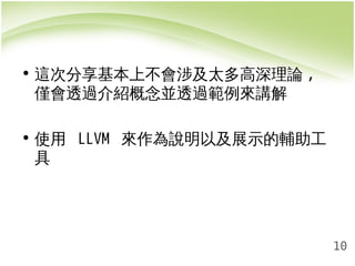 10 
• 這次分享基本上不會涉及太多高深理論, 
僅會透過介紹概念並透過範例來講解 
• 使用 LLVM 來作為說明以及展示的輔助工 
具 
 